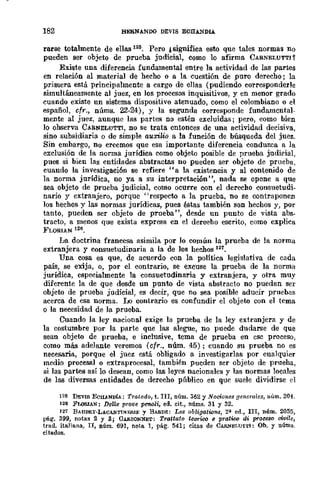 182 HEBNANDO DEVIS ECHANDlA
rarse totalmente de ellas 125. Pero ,significa esto que tales normas DO
pueden ser objeto de prueba judicial, como lo afirma CARNELUTTI1
Existe una diferencia fundamental entre la actividad de las partes
en relación al material de hecho o a la cuestión de puro derecho; la
primera está principalmente a cargo de ellas (pudiendo corresponderle
simultáneamente al juez, en los procesos inquisitivos, y en menor grado
cuando existe un sistema dispositivo atenuado, como el colombiano o el
español, cfr., nÚms. 22-24), y la segunda corresponde fundamental-
mente al juez, aunque las partes no estén excluidas j pero, como bien
lo observa CARNELUTTI, no se trata entonces de una actividad decisiva,
sino subsidiaria o de simple auxiLio a la función de búsqueda dcl juez.
Sin embargo, no creemos que esa importante difercncia conduzca a la
exclusión de la norma jurídica como objeto posible de prueba judirial,
pues si bien las entidades abstractas no pueden ser objeto de prueba,
cuando la investigación se refiere "a la existencia y al contenido de
la norma jurídica, no ya a su interpretación ", nada se opone a que
sea objeto de prueba judicial, como ocurre con el derecho consuetudi-
nario y extranjero, porque "respecto a la prueba, no se contraponen
los hechos y las normas jurídica:;!, pues éstas también son hechos y, por
tanto, pueden ser objeto de prueba", desde un punto de vista abs·
tracto, a menos que exista expresa en el derecho escrito, como explica
FLORIAN 126.
La doctrina francesa asimila por lo común la prueba de la norma
extranjera y consuetudinaria a la de los her.hos 121.
Una cosa es que, de acuerdo con la política legislativa de cada
país, se exija, o, por el contrario, se excuse la prueba de la norma
jurídica, especialmente la consuetudinaria y extranjera, y otra muy
diferente la de que desde un punto de vista abstracto no puedan ser
objeto de prueba judicial, es decir, que no sea posible aducir pruebils
acerca de esa norma. Lo contrario es confundir el objeto con el tema
o la necesidad de la prueba.
Cuando la ley nacional exige la prueba de la ley extranjera y de
la costumbre por la parte que las alegue, no puede dudarse de que
sean objeto de prueba, e inclusive, tema de prueba en ese proceso,
como más adelante veremos (cfr., núm. 45); cuando su prueba no es
necesaria, porque el juez está obligado a investigarlas por cualquier
medio procesal o extraprocesal, también pucdcn ser objeto de prueha,
si las partes así lo desean, como las leyes nacionales y las normas locnles
de las diversas entidades de dcrecho pllblico en que suele dividirse d
125 DEVI8 ECHANDÍA: Tratado, t. In, núm. 362 y Nociones generales, núm. 204.
126 FWBlAN: DellB prove pen&i, ed. cit., núms. 31 y 32.
127 BAUDRy·LACAN:rINERlJ; y BARDE: Les obligations, 2~ ed., III, núm. 2055,
pág. 399, notas ::1 y 3; GARSONNET: Trattato teurico 8 pratiro di procuo oi-vi!e,
trad. ita.lia.na, n, núm. 691, nota. 1, pág. 541; citas de CAR."IELUTTI: Ob. y uÚms.
citados.
 