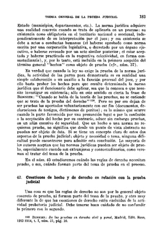 TEORIA GENERAL DE LA PRUEBA JUDICIAL 183
Estado (municipios, departamentos, etc.). La norma jurídica adquiere
una realidad concreta cuando se trata de aplicarla en un proceso: su
existencia como obligatoria en el territorio nacional o seccional, inde-
pendientemente de su interpretación por el juez; y esa existencia se
debe a actos o conductas humanas (el haberse aprobado como norma
escrita por una corporación legislativa, o decretado por un órgano eje-
cutivo, o haberse revocado por un acto similar posterior; el cstar acep-
tada y haberse practicado en la respectiva colectividad, en forma con-
suetudinaria), y, por lo tanto, está incluida en la primera acepción del
término general "hechos" como objeto de prueba (cfr., nnm. 37).
Es verdad que cuando la ley no exige la prueba de la norma jurí-
dica, la actividad de las partes para dcmostrarla es en realidad una
simple colaboración o un auxilio a la función procesal del juez, r por
ello basta probar los hechos para quc resulte detcrminada la norma
jurídica que el funcionario debe aplicar, sea que la conozca o que nece-
site investigar su existencia; sólo en este sentido es cierta la frase de
BONNIER: "Cuando se habla de la teoría de las pruebas, no sc entiendc
quc se trata de la prueba del derecho" 128. Pero no por eso dejan de
ser pruebas las aportadas voluntariamente con ese fin (documentos, de-
claraciones de testigos, dictámenes de peritos) ; es lo mismo que ocurre
cuando la partc favorccida por una presunción le!!a! o por la confesión
o la aceptación del hecho por su contrario, aducc sin cmbargo pruebas,
en un afán excesivo de seguridad. Que un hecho o una norma no re-
quieran prueba, no significa que desde un punto de vista abstracto no
puedan ser objeto de ésta. Si se tiene un concepto cJaro de estos dos
aspectos de la prueba judicial; objeto y necesidad o tema, ninguna difi-
cultad puede encontrarse para admitir esta conclusión. La mayoría de
los autores aceptan que las normas jurídicas pueden ser objeto de prue-
ba, especialmente cuando son extranjeras y consuetudinarias, como vere-
mos al tratar del rema de la prueba.
En el núm. 45 estudiaremos cuándo las reglas de derccho nccesitan
prueba, o sea, cuándo forman pane del tema de prueba en el proceso.
42. Cuestiones de hecho y de derecho en relación con la prueba.
judicial
Una cosa es que las reglas de derecbo no son por lo general objeto
(,Ollcreto de prueba, ni forman parte del tema de la prueba. y otra muy
diferentc la de que las cuestiones de derecho estén excluidas de la acti,
vidad probatoria judicial. Debe tenerse huen cuidado de no confundir
lo primero con lo segundo.
128 BO~NIER: De las pruebas 611- derecho civil y penal, Madrid, Edit. Reus,
1913·1914, t. I, núm. 31, pág. 10.
 