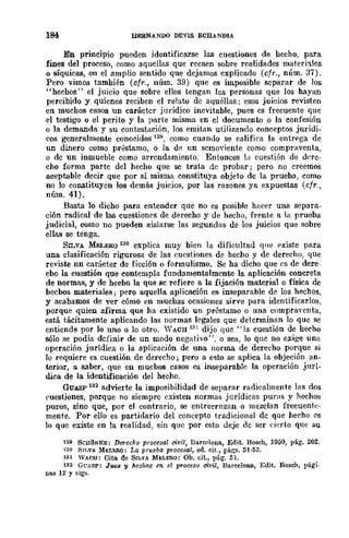184 BERNANDO DEVlS ECHANDIA
En princlplO pueden identificarse las cuestiones de hecho, para
fines del proceso, como aquellas que recaen sobre realidades materi~Ics
o síquicas, en el amplio sentido que dejamos explicado (cfr., núm. 37).
Pero vimos también (Cf1·., núm. 39) que es imposible separar de los
"hechos" el juicio que sobre ellos tengan las personas que los hayan
percibido y quienes reciben el relato de aquéllas; esos juicios revisten
en muchos casos un carácter jurídico inevitable, pues es frecuente que
el testigo o el perito y la parte misma en el documento o la confesión
o la demanda y su contestación, los emitan utilizando conceptos jurídi.
cos generalmente conoddos 129, como cuando se califica la entrega de
un dinero como préstamo, o la de un scmoyiente como compraventa,
o de un inmueble como arrendamiento. Entonces la cuestión de dere·
cho forma parte del hecho que se trata dc probar; pero no creemos
aceptable decir que por sí misma constituya objeto de la prueba, como
no lo constituyen los demás juicios, por las razones ya expuestas (cfr.,
núm. 41).
Basta lo dicho para entender que no es posible hacer una separa·
ción radical de las cuestiones de derecho y de hecho, frente a la prueba
judicial, como no pueden aislarse las segundas de 108 juicios que sobre
ellas se tenga.
SILVA MELERO 13Q explica muy bien la dificultad CJlle existe para
una clasificación rigurosa de las cuestiones de hecho y de derecho, que
reviste nn carácter de ficción o formulismo. Se ha dicho que ('s de dere-
cbo la cuestión que contempla fundamentalmente la aplicación concreta
de normas, y de hecbo la que sc refiere a la fijación material o física de
becbos materiales; pero aquella aplicación es inseparable de los hechos,
y acabamos de ver cómo en muchas ocasiones sirve para identificarlos,
porque quien afirma que ha existido un préstamo o una compraycnta,
está tácitamente aplicando las normas ]e-gales que determinan lo que se
entiende por lo uno o lo otro. 'YACH 131 dijo que" la cuestión de hecho
sólo se podía definir de un modo negativo". o sea, lo que no exige una
operación jurídica o la aplieación de una norma de derecho porque si
Jo requiere es cuestión de derecho; pero a esto se aplica la objeción an-
terior, a saber, que en muchos casos es inseparable la operación jurí-
dica de la identificación del hecho.
GUASP 132 advierte la imposibilidad de separar radicalmente las dos
('uestiones, porque no siempre existen normas jurídicas puras y hechos
puros, sino que, por el contrario, se entrecrnzan o mezclan frecuente-
mente. Por ello es partidario del concepto t.radicional de que hecho es
lo que existe en la realidad, sin que por esto deje de ser cierto que su
1211 SCHih;¡KE: Derecho procesa! civil, Eareclona., Edit. Bosch, 1950, pli.g. 202.
130 SnNA !oh:LlmO: La prul.1ba procesal, ed. cit., págs. 51·53.
131 WACH: Cita de 8n.VA M¡':LEIlO: Ob. cit., pág. 51.
132 Gl'ASP: Jues'Y heohos = el pToeeso ch'il, Barcelona, Edit. BosclJ, pági.
Das 12 y sigs.
 