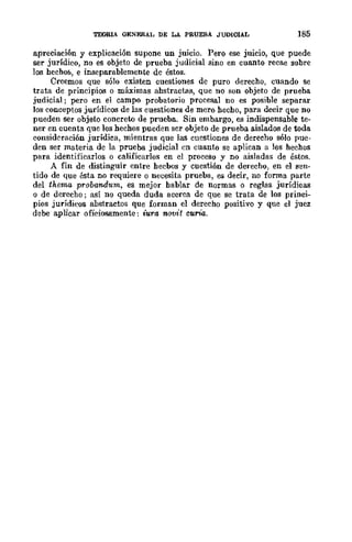 TEORlA GENERAL DE LA. PRUEBA JUDIOIAL 185
apreciación y explicación supone un juicio. Pero ese juicio, que puede
ser jurídico, no es objeto de prueba judicial sino en cuanto recae sobre
los hechor., e inseparablemente de éstos.
Creemos que sólo existen cuestiones de puro derecho, cuando se
trata de principios o máximas ahstractas, que no son objeto de prueba
judicial; pero en el campo probatorio procesal no es posible separar
los conceptos jurídicos de las cuestiones de mero hecho, para decir que no
pueden ser objeto concreto de prueba. Sin embargo, es indispensable te-
ner en cuenta que los hechos pueden ser objeto de prueba aislados de toda
consideración jurídica, mientras que las cuestiones de derecho sólo pue-
den ser materia de la prueba judicial en cuanto se aplican a los hechos
para identificarlos o calificarlos en el proceso y no aisladas de éstos.
A fin de distinguir entre hecbos y cuestión de derecho, en el sen-
tido de que ésta no requiere o necesita prueba, es decir, no forma parte
del thema probandum, es mejor hablar de normas o reglas jurídicas
o de derecho; así no queda duda acerca de que se trata de los princi-
pios jurídicos abstractos que forman el derecho positivo y que el juez
debe aplicar oficiosamente: iura novit curia.
 
