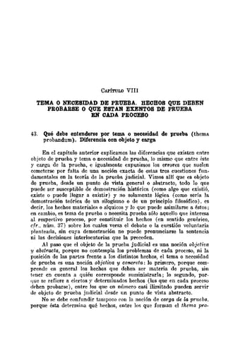 CAPíTULO VIII
TEMA O NECESIDAD DE PRUEBA. HECHOS QUE DEBEN
PROBARSE O QUE ESTAN EXENTOS DE PRUEBA
EN CADA PROCESO
43. Qué debe entenderse por tema o necesidad de prueba (thema
prohandum). Diferencia con objeto y carga
En el capítulo anterior explicamos las diferencias que existen entre
objeto de prueba y tema o necesidad de prueha, lo misme- que entre éste
y carga de la prueha, e igualmente expusimos los errores que suelen
cometerse por falta de una noción exacta de estas tres cuestiones fun-
damentales en la teoría de la prueba judicial. Vimos allí que es objeto
de prueba, desde un punto de vista general o abstracto, todo lo que
puede ser susceptible de demostración histórica (como algo que existió,
existe o puede llegar a existir) y no solamente lógica (como sería la
demostración teórica de un silogismo o de un principio filosófico). cs
decir, los hechos materiales o síquicos y 10 que puede asimilarse a éstos;
en cambio, es tema de prueba o neeesita ,prueba sólo aquello que interesa
al respectivo proceso, por constituir los hechos (en sentido geuérico,
elr.. núm. 37) sobre los cuales versa el debate o la cuestión voluntaria
planteada, sin cuya demostración no puede pronunciarse la sentencia
ni las decisiones interlocutorias que la preceden.
Al paso que el objeto de la prueba judicial es una noción objetiva
y abstracta, porque no contempla los problemas de cada proceso, ni la
posición de las partes frente a los distintos hechos, el tema o necesidad
de prueba es una noción objetiva y concreta: lo primero, porque com-
prende en general los hechos qne dehen ser materia de prueba, sin
tencr cn cuenta a quiéu corresponde suministrarla; lo segundo, por-
que se refiere a ciertos y determiuados hechos (los que en cada proceso
df'hen probarse), entre Jos que en número casi ilimitado pueden servir
!le objeto de prueba judicial desde un punto de vista abstracto.
No se debe confundir tampoco eon la noción de carga de la prueba.
porque ésta detprmina qué hechos, entre lo,> que forman el therna pro-
 