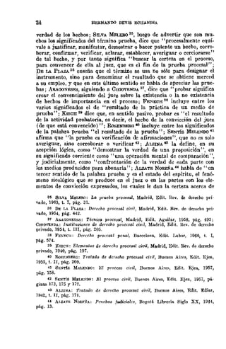 24 HERNANDO DEVIS ECHANDIA
verdad de 108 hechos; SILVA MELER03~, luego de advertir que son mu_
chos 108 significados del término prueba, dice que •'procesalmente equi-
vale a justificar, manifestar, demostrar o bacer patente un hecho, corro-
borar, confirmar, verificar, aclarar, establecer, averiguar o cerciorarse"
de tal hecho, y por tanto significa "buscar la cert.eza en el proceso,
para convencer de ella al juez, que es el fin de la prueba procesal";
DE LA PLAZA. 36 enseña que el término se usa no sólo para designar el
instrumento, sino para denominar el resultado que se obtiene merced
a su empleo, y que en este último sentido se habla de apreciar las prue-
bas; ARAGONFSES, siguiendo a CmOVENDA 31, dice que" probar significa
crear el convencimiento del juez sobre la existencia o la no existencia
de hechos de importancia en el proceso; FENECH 38 incluye entre los
vados significados el de "resultado de la práctica de un mcdio de
prueba"; KISC:s: 311 dice que, en sentido pasivo, probar cs "el resultado
de la actividad probatoria, es decir, el hecbo de la convicción del juez
(de que está convencido) "; RoSENBERO -lO incluyc entre los significados
de la palabra prueha "el resultado de la prueba"; SENTÍS MELENOO 41
afirma que "la prueba es verificación de afirmaciones", que no es solo
averiguar, sino corroborar o verificar 42; ALSINA -IS la define, en su
acepción lógica, como "demostrar la verdad de una proposición", en
su significado corriente como "una operación mental de comparación",
y judicialmente, como "confrontaeión dc la verdad d~ eada parte con
los medios producidos para abonarla"; ALZATE NOREÑA 44 habla de "un
tercer sentido dc la palabra prueba y es el estado del espíritu, el fenó-
meno sicológico que se produce en el juez o en las partes con los ele-
mentos de convicción expresados, los cuales le dan la eerteza acerca de
35 SILVA MELERO: La prueba procesal, Madrid, Edit. Rev. de derecho pri-
vado, 1963, t. r, pág. 31.
36 DE LA PLAZA: Derecho procesal civi!, Madrid, Edit. Rcv. dc derecllo pri·
vado, 1954, pág. 442.
37 A&AGONESf.S: Técniro procesal, Madrid, Edit. Aguilar, 1958, pág. 493;
CHIOVENDA: 1713titucWnes de derecho proccsal civil, Madrid, Edit. !tev. de derecho
privado, 1954, t. III, páJ!. 205.
38 F},.'Xf.clI: Derecho procesal pcrw.l, Ba.rcelona., Edit. Labor, ]960, t. 1,
pá.g. 514.
39 RISCH: Elementos de derecho procesal cWil, Madrid, Edit. Nev. de dereeho
privado, 1940, pág. 191.
40 RoSF.l'IBERG: Tratado de derecho procesal civil, Buenos Airl's, Edit. Ejea,
1955, t. Ir, pág. 200.
41 S¡';N'I'fS MELEXDO: E;'j proccso civil, Bucnos Air~g, Edit. Ejea, 1951,
pág. 158.
42 SENTís MELE)/DO: El proceso civil, Buenos Aires, Edit. Ejea, 1957, pá..
ginas 173, 115 Y 177.
43 ALSINA: Tratado de dcrecM procesal civil, Buenos Aires, Edit. Ediar,
Hl42, t. n, pág. 111.
H A¡,zATE NORFSA: Prnebas jlldicialc.~, Bogotá Librería Siglo XX, 1944,
pág. 13.
 