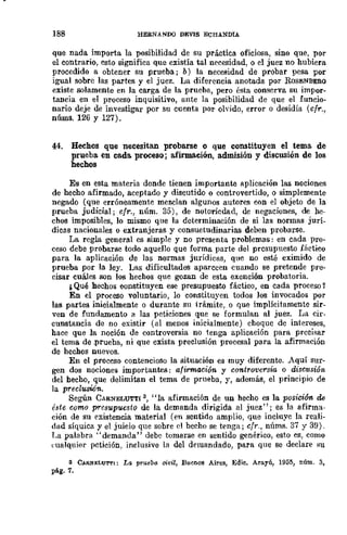 188 HERNANDQ DJilVIS ECHANDIA
que nada importa la posibilidad de su práctica oficiosa, sino que, por
el contrario, esto significa que existía tal necesidad, o el juez no hubiera
procedido a obtener su prueba; b) la necesidad de probar pesa por
igual sobre las partes y el juez. La diferencia anotada por ROSENBERO
existe solamente en la carga de la prueba, pero ésta conserva su impor-
tancia en el proceso inquisitivo, unte la posibilidad de que el ÍUncio-
nario deje de investigar por su cuenta por olyido, error o desidia (cfr.,
núms. 126 y 127).
44. Hechos que necesitan probarse o que constituyen el tema de
prueba en cada. proceso; afirmación, a.dmisión y discusión de los
hechos
Es en esta materia donde tienen importante aplicación las nociones
de hecho afirmado, aceptado y discutido o controvertido, o simplemente
negado (que erróneamente mezclan algunos autores con el objeto de la
prueba judicial; cfr., núm. 35), de notoricdad, de negaciones, de he-
chos imposibles, lo mismo que la determinación de si las normas jurí-
dicas nacionales o extranjeras y consuetudinarias deben probarse.
La regla general es simple y no presenta problemas: en cada pro-
ceso debe probarse todo aquello que forma parte del prcsupuesto fáctico
para la aplicación de las normas jurídicas, que no esté eximido de
prueba por la ley. Las dificultades aparccen cuando se pretende pre-
cisar cuáles son los hechos que gozan de esta exención probatoria.
¡ Qué hechos constituyen ese presupuesto fáctico, en cada proceso Y
En el proceso voluntario, lo constituyen todos los invocados por
las partes inicialmente o durante su trámite, o que implícitamente sir·
ven de fundamento a las peticiones que se formulan al juez. La cir-
cunstancia de no existir (al menos inicialmente) choque de intereses,
hace que la noción de controversia no tenga aplicación para precisar
el tema de ,prueba, ni que exista preclusión procesal para la afirmación
de hechos nuevos.
En el proceso contencioso la situación es muy diferente. Aquí sur-
gen dos nociones importantes: afirmación y controversia o disCllsión
del hecho, que delimitan el tema de prueba, y, además, el principio de
la preclusión.
Según CARNELUTT! 3, "la afirmación de un hecho es la posición de
éste como presupuesto de la demanda dirigida al juez"; es la afirma-
ción de su existencia material (en sentido amplio, que incluye la reali·
dad síquica y el juicio que sobre el becho se tenga; cfr., núms. 37 y 39).
T.a palabra "demanda" debe tomarse en sentido genérico, esto es, como
l"ualquier pctición, inclusive la del demandado, para que se declare su
3 C~NJ;LU'M'I; La pruebo: cit'il, Buenos Aires, Ed;c. Arayú, 1955, núm. 3,
pág. 7.
 