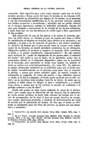 TEOruA aENERAL DE LA PRUEBA JUDICIAL 189
excepcwn Esto significa que, como regla general, para que un hecho
ncccsite prueba y forme parte del tema de prueba en un proceso civil,
es indispensable su afirmación por alguna de las partes, en el momento
y con las formalidades establecidas en la ley procesal (excepto cuando
son hecbos accesorios o secundarios) ; principio que no pierde eficacia
en el sistema inquisitivo, porque la actividad probatoria oficiosa del
juez está dirigida a convencerse de la verdad de los hechos afirmados,
y nada tiene que ver con los sistemas de tarifa legal o libre apreciación
de las pruebas.
Esa afinnación de una de las partes, o de ambas de acuerdo, pro-
duce un doblc efecto: a) vincula al juez, en cuanto éste tiene el deber
de considerarla al adoptar su decisión, para definir si se encuentra o no
probada y si goza o no de exención de prueba y sus efectos jurídicos;
b) delimita los hechos que el juez puede tener en cuenta como funda-
mento de su decisión, al estarle prohibido considerar los no afirmados.
Obligación positiva la primera y negativa la segunda (debe considerar
el hecho y no puede considerarlo, respectivamente)4. En este sentido
suele hablarse de "poder de disposición de las partes sobre el material
del hecho" del juicio y, por lo tanto, de la sentencia; poder que se
acostumbra incluir en el principio dispositivo, junto con In necesidad
de la demanda, pero entendido en forma muy amplia (en sentido es·
tricto se refiere a la actividad probatoria; cfr., núm. 22). No obstante,
la simple afirmación unilateral no es suficiente para que el hecho que-
de fijado vinculativamente en el proceso, pues para esto se requiere
la prueba, a menos que exista exención legal; en cambio, cuando la
afirmación es conjunta, de todas las partes, o hay admisión expresa
(o tácita, si la ley la consagra), el hecho queda probado por su sola vir-
tud y no se necesitan más pruebas (-non bis in idem) , de modo que se
produce el doble efecto de obligar al jllez a considerarlo y a tenerlo
como cierto, a menos que la ley excluya la prueba de confesión o lc
prohíba confesar a una de ellas 1).
Desde este punto de vista puede hablarse de carga de la afirmo.·
ción 6, por cuanto para la obtención del fin deseado con la aplicación
de cierta norma jurídica, la parte debe afirmar los hechos que le sir-
van de presupuesto, sin lo cual el juez no puede tenerlos en cuenta,
aun cuando aparczcan probados, y también de determinación del tema
de prueba por la afirmación de hechos. Se dice que el hecho no afir-
mado es inexistente para los fines del proceso (a menos que sea secUD-
dario o accesorio).
4 CABNELUTTI: La pr~ebl1 ci1J~I, Buenos Aires, Emc. Arayú, 1955, núm. 3,
pág. 9.
1) DE LA PLAZA: DereCho prooosal cito,l, Madrid, Edit. Revista. de derecho
privado, 1954, t. n, pág. 449; GUASP: DereeM procesal civil, Madrid, Instituto
de Estudios Politicos, 1962, págs. 340·341.
6 CARNELUTTl: La prueba oW'¡, Buenos Aires, Edie. A"rayú, 1955, núm. 3,
pli.g.14.
 