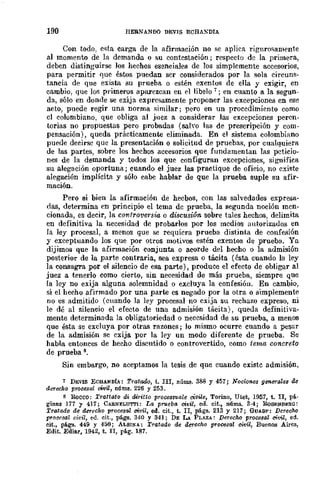 190 HERNANOO DEVIS ECHA:'DIA
Con todo, esta carga de la afirmación no se aplica rigurosamente
al momento de la demanda o su contestación j respecto de la primera,
deben distinguirse Jos hechos esenciales de los simplemente accesorios,
para permitir que éstos puedan ser considerados por la sola circuns-
tancia de que exista su prueba o estén exentos de ella y exigir, en
cambio, que los primeros aparezcan en pI libelo 7 j en cuanto a la segun-
da, sólo en donde se exija expresamente proponer las excepciones en ese
acto, puede regir una norma similar; pero en un procedimiento como
el colombiano, que obliga al juez a considerar las excepciones peren-
torias no propuestas pero probadas (sah'o las de prescripción y com-
pensación), queda prácticamente eliminada. En el sistema colombiano
puede decirse que la presentación o solicitud de pruebas, por cualquiera
de las partes, sobre los hechos accesorios que fundamentan las peticio-
nes de la demanda y todos los que configuran excepciones, significa
su alegación oportuna; cuando el juez las practique de oficio, no existe
alegación implícita y sólo cabe hablar de que la prueba suple su afir-
mación.
Pero si bien la afirmación de hecbos, con las salvedades expresll-
das, determina en principio el tema de prueba, la segunda noción men-
cionada, es decir, la cOl1tro-versw, o discusión sobre tales hechos, delimita
en definitiva la necesidad de probarlos por los medios autorizados en
la ley procesal, a menos que se requiera prueba distinta de confesión
y exceptuando los que por otros motivos estén exentos de prueba. Ya
dijimos que la afiITl1ación conjunta o acorde del hecho o la admisión
posterior de la parte contraria, sea expresa o tácita (ésta cuando la ley
la consagra por el silencio de esa parte), produce el efecto de obligar al
juez a tenerlo como cierto, sin necesidad de más prueba, siempre que
la ley no exija alguna solemnidad o excluya la confesión. En cambio,
si el hecho afirmado por una parte cs negado por la otra o simplemente
no es admitido (cuando la ley procesal no exija su rechazo expreso, ni
le dé al silencio el efecto de una admisión tácita), queda definitiva-
mente determinada la obligatoriedad o necesidad de su prueba, a menos
que ésta se excluya por otras razones; lo mismo ocurre cuando a pesar
de la admisión se exija por la ley un modo diferente de prueba. Se
habla entonces de hecho discutido o controvertido, como tema concreto
de prueba 8.
Sin embargo, no aceptamos la tesis de que cuando existc admisión,
7 DEVIS ECHANDÍA: TratadfJ, t. IIl, núlW!. 388 y 457; Nocioncs generalf.!s dc
derf.iCho procesal oWil, nÚms. 226 y 253.
8 Rocco: Trattato di tUritto prOCf.!3S1Jale aivile, Torino, Utet, 1957, t. II, pá·
ginl1.9 177 Y 417; CARNELUTTI: La proeba civil, ed. cit., núms. 3·4; RoSENllERQ:
Tratado de derecho procesal civil, oo. cit., t. II, págs. 213 y 217; GUASP! Derecho
procesal ch'il, ed. cit., págs. 340 Y 341; DE LA PLAZA: Derecho proCf.!3al civil, ed.
cit., págs. 449 Y 450; ALSll'OA: Tratado de derccho procesal civil, BUeDO!! Aires,
Edit. Ediar, 1942, t. lI, pág. 187.
 