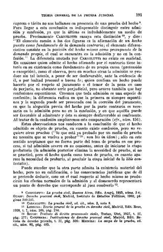 TEORIA GENERAL DE LA PRUEBA JUDICIAL 191
expresa o táeita no nos hallamos en presencia de una prueba del hecho 9.
Par!l. llegar a esta conclusión es indispensable distinguir entre admi-
sión y confesión, ya que la última es indudablemente un medio de
prueba. Precisamente CAR.NELUTTI ensaya esta distinción 10, y dice:
"El elemento común a las dos figuras es la afirmación dc un hecho
puesto como fundamento de la demand-a contraria; el elemento diferen-
ciativo consiste en la posición del hecho mismo como presupuesto de la
demanda fwopia, el cual se encuentra en la admisión y no en la con-
fesiÓn." La diferencia anotada por CARNELUTTI no existe en realidad.
En ocasiones quien admi~ el hecho afirmado por el contrario tiene in-
terés en su existencia como fundamento de su propia causa (preten:;;ión
o excepción), como él observa, pero en muchas otras la admisión se pro-
duce sin tal interés, a pesar de ser desfa''orable, ante la evidencia de
él, o por lealtad procesal o buena fe; quien confiesa un hecho puede
hacerlo por el respero al juramenro o el temor de la pena en caso
de perjurio, no obstante serIe perjudicial, pero ocurre también que hay
confesiones espontáneas. Creemos que toda admisión es una especie de
confesión; la diferencia radica en que la primera es siempre espontá-
nea y la segunda puede ser provocada con la coerción del juramento,
en que la alegación previa del hecho por la parte contraria es nece-
saria en la admisión pero no en la confesión, y en que aquélla puede
scr favorable al admitente y ésta es siempre desfavorable al eonfesllnte.
Al tratar de la confesión ampliaremos esta comparación (cfr., núm. 156).
Estas observaciones nos conducen a la conclusión dc que el hecho
admitido es objero de prueba, en cuanro existe confesión, pero no re-
quiere Qtras pruebas (" lo que está ya probado por un medio de prueba
no necesita que se vuelva a probar" H; non bis in idem); sólo en este
sentido aceptamos que no forma parte del tema de prueba en ese pro-
ceso, sí tal admisión oenrre en Sil comienzo, antes de iniciarse la etapa
probatoria (la admisión posterior elimina la necesidad de prueba, si no
se practicó, pero el hecho queda como tema de prueba, en cuanto apa-
rece la necesidad de probarlo, al precluir la etapa inicial de la litis con-
testatio) .
Puede suceder que la otra parte admita la existencia material del
hecho, pero no su calificación, o las consecuencias jurídicas que de él
se pretende deducir, caso en el cual respecro al hecho mismo se produ-
cirán los efecros normales de la admisión y el desacuerdo representará
un punro de derecho que corresponde al juez resolverlo 12.
9 CARNF-LUTrI: La pr1Ieba civil, Buenos Aires, Edie. Arayú, 1955, núms. 3-4;
GUASP: Derecho procesal civil, Ma.drid, InstitutCl de Estudios PoUtieGs, 1962, pA.-
gillas 340·341.
10 C.AIl.N¡;;LUTTI: La prueba civil, ed.. cit., núm. 3, nota 8.
II LESSO:-iA.: Teoria Oenet"(J1 de la prueba en. derccAo civil, Madrid, Edit. Reus,
J928, t. 1, núm. 168, pág. 210.
12 Rocoo: Trattato di dirítto pToceslmale cimle, Torino, Utet, 1957, t. II,
pág_ 177; C.HIoV~NDA; Institucio7les de derecho procesal mil, Madrid, Edit. Re-
visto. de dereeho privado, t. IJ, pA.g. 306: MICll:ELI: La curga de la p",cba, ed_
eit., núm. 80, pA.g. 485.
 