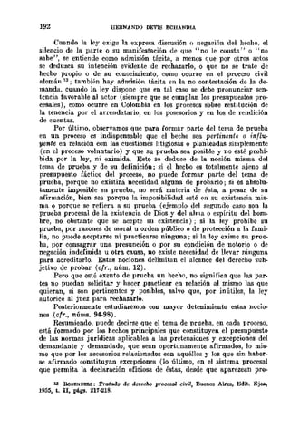 192 HERNANDO DEVIS ECHANDIA
Cuando la ky exige la expresa discusión () negación del hecho, el
silencio de la parte o su manifestación de que "no le consta" o "no
sabe", se entiende como admisión tácita, a meDOS que por otros actos
se deduzca su intención evidente de rechazarlo, o que no se trate de
hecho propio o de su conocimiento, como ocurre en el proccgo civil
alemán 13; tambi"n hay admisión tácita en la no contestación de la de-
manda. cuando la ley dispone que en tal caso se debe pronunciar seD-
tencia favorable al actor (siempre que se cumplan los presupuestos pro-
cesales), como ocurre en Colombia en los procesos sobre restitución de
la tenencia por el arrendatario, en los posesorios y en los de rendición
de cuentas.
Por último, observamos que para formar parte del tema de prueba
en un proeeso cs indispensable que el becho sea pertinente o influ-
yente en relación con las cuestiones litigiosas o planteadas simplemente
(en el proceso voluntario) y que su prueba. sea posible y no esté prohi-
bida. por la ley, ni eximida. Esto se deduce de la noción misma del
tema de prueba y de su definición; si el heebo es totalmente ajeno al
presupuesto fáetico del proceso, no puede formar parte del tema. de
prueba, porque no existirá neeesidad alguna. de probarlo; si es absolu-
tamente imposible su prueba, no será materia de Psta, a. pesar de su
afirmación, bien sea porque la imposibilidad esté en su existencia mis-
ma o porque se refiera a su prueba. (ejemplo del segundo caso son la
prueba proeesal de la existencia de Dios y del alma o espíritu del hom-
bre, no obsta.nte que se acepte su existencia) ; si la ley prohibe su
prueba, por razones de moral u orden público o de protección a la. fami-
lia, no puede aceptarse ni practicarse ninguna; si la ley exime su prue-
ba, por consagrar una presunción o por su condición de notorio o de
negación indefinida u otra causa, no existe necesidad de llevar ninguna
para acreditarlo. Estas nociones delimitan el alcance del dcrecho suh-
jetivo de probar (cfr., núm. 12).
Pero que esté exento de prucba un heeho, no significa que las par-
tes no puedan solicitar y hacer .practicar en relación al mismo las que
quieran, si son pertinentes y posibles, salvo que, por inútiles, la ley
autorice al juez para rechazarlo.
Posteriormente estudiaremos con mayor detenimiento estas nocio-
nes (cfr., nÚms. 94-98).
Resumiendo, puede decirse que el tema de prueba, en cada proceso,
está fonnado por los hechos principales que constituyen el presupuesto
de las normas jurídicas aplicables a las pretensiones y excepciones del
demandante y demandado, que sean oportunamente afirmados, lo mis-
mo que por los accesorios relacionados con aquéllos y los que sin haber-
se afirmado constituyan excepciones (lo último, en el sistema procesal
que permita la declaración oficiosa de éstas, desde que aparezcan pro-
18 BoSENBERG: TratadQ de derecM prooesal civil, Buenos Aires, Edit. Ejea,
1955, t. n, ptgs. 211-218_
 