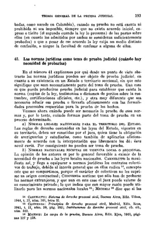 TEORIA OENERAL DE LA PRUEBA JUDICIAL 193
badas, como sucede en Colombia), cuando su prueba no está exenta ni
prohibida ni sea imposible, siempre que no exista acuerdo inicial, ex-
preso o tácito (el segundo cuando la ley lo presuma) de las partes sobre
ellos (en cuanto los admitidos por ambas se consideran snficientemente
probados) o que a pesar de ese acuerdo la ley exija nn medio distinto
de confesión, o niegue la facultad de confesar a alguna de ellas.
45. Las normas jurídicas como tema de prueba judicial (cuándo hay
necesidad de probarlas)
En el número 41 explicamos por qué desde un punto de vista abs-
tracto las normas jurídicas pueden ser objeto de prueba judiciaL en
cuanto a su existencia en un Estado o territorio seccional, :;;in que esto
signifique que sean necesariamente parte del tema de prueba. Una cosa
es que pueda producirse prueba judicial para establecer que exista la
norma (copias de la ley, testimonios o dictamen de peritos sobre la cos-
tumbre, certificaciones oficiales, etc.), y otra muy diferente que sea
necesario aducir esa prueba o llevarla oficiosamente con las formali-
dades procesales requeridas para la prueba de los hechos.
Veamos ahora cuándo puede ser necesaria la prueba de esas nor-
mas y, por lo tanto, cuándo forman parte del tema de prueba en un
proceso determinado.
a.) NORMAS LEGALES NACIONALES PARA EL TERRITORIO DRL ESTADO.
I~as reglas de dereeho contenidas en las leyes del Estado, vigentes en
su territorio, deben ser conocidas por el juez, quien tiene la obligación
de averiguarlas y estudiarlas, como también de aplicarl!l.s oficiosa-
mente de acuerdo con la interpretación que libremente les dé: iura
novit curia. Por consiguiente no pueden ser tema de prueba.
b) NORMAS NACIOXALES ESCRITAS DE VIGEKCIA LOCAL o SECCIONAL.
La opinión de los autores es por lo general favorable a eximir de la
necesidad de prueba a las leyes locales nacionales. CARNELUTTI lo maui-
fiesta así, y llega a equiparar a normas jurídicas los contratos colerti-
vos de trabajo, debido al interés general que en ellos radica 14, coneepto
este que no compartimos, porque el carácter de colectivos no les supri-
me sn origen contractual; CHIOVENDA sostiene que sólo han de probarse
las normas extranjeras, y que aun en este caso el juez puede valerse de
su conocimiento privado; lo que indica que con mayor razón puede uti-
lizarlo para las normas nacionales locales 16; MICHELI 16 dice que si las
14 CARNELUTTt: 8i8tema de derecM proce3a! oOv¡l, Buenos Aires, Edi.t. Uthea,
1944, t. II, núm. 161, letra H.
15 CIIIOVE!ilDA: Pri1Wipw3 de derecho proccsal civil, Madrid, Edit. Rcus,
1~41, t. lI, nfun, 59, pág. 282; Institucione8 de dereClu:i procesal civil, ob. eit.,
numo 323.
16 MICBELI: La carga de la prueba, Buenos Aires, Edit. Ejea, 1901, pági-
nas 127 y 128.
 