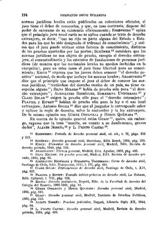 194 IIERNANDO DEVIS ECBANDIA
normas jurídicas locales están publicadas en colecciones oficiales, el
juez tiene el deber de conocerlas, y que, en caso contrario, dispone del
poder de enterarse de su existencia oficiosamente; RúSENBER(] 17 opina
que el principio j1tra novit curia DO se aplica cuando se trata de derecho
extranjero, es decir, "que no rija en parte alguna del Estado o Esta-
dos para los que ha sido designado el tribunal de conocimiento", y esti-
ma que el juez puede utilizar otras fuentes de conocimiento, distintas
de las pruebas aportadas por las partes; SCHONKE 18 considera que las
normas jurídicas no son objeto de prueba, excepto el derecho extran-
jero, el consuetudinario y los estatutos de fundaciones de personas jurÍ-
dicas (de manera que las nadonales locales DO quedm incluidas en la
excepción), pero en estos casos el juez tiene libertad para su conoci-
miento; KIsen JI) expresa que los jueces deben conocer' 'el derecho po-
sitivo" nacional, dc modo que iucluye las normas locales; AnAOO)rESRS 20
dice que el principio que impone al juez el deber de conocer las nor-
mas jurídicas, "tratándose del derecho escrito de un país, no tiene ex-
eepción alguna"; SILVA Th'illLER0 21 habla de prueba sólo para "el dere-
cho extranjero"; ALESSANDRI RODRÍGUEZ, SOMARRIVA lJ'NDUaRAoA 22 y
CLARO SOLAU 2:1 exigen la prueba sólo para el "derecho extranjero";
PLAXIOL y RIPIiliT 24 hablan de prueba sólo para la ley o el uso local
extranjero; Antonio RoCHA 25 dice que al juzgador le corresponde saber
y aplicar la regla de derecho, salvo la costumbre y la ley extranjera.
De la misma. opinión son GÓMEZ ORUA~E,JA y IIERCE QUEMADA 26.
En contra de la opinión geucral están GUASP 2" quien, sin embar-
go, expresa que la tesis "suscita, en cuanto a su fundamento, graves
dudas", ALZATE NOREÑA 28 y L, PalETO CASTRO 29.
11 ROSENBERG: Tratado da derecho procesal civil, ed, cit., t. Ir, págs. 212
y 213.
18 SCHONKJ,: Derecho procesal civil, Barcelona, Edit. Bosch, 1950, pág. 202.
19 ~ISCH: Elementos dc derecho proccsal ciril, Madrid, Edit. Ucv1sta de
derecho pnvado, 1940, pág, 200.
20 ARAOOKESF.S: Técnica prooesal, Madrid, Edit. Aguilar, 1958, pág. 495.
21 SILVA :.rELj,aO: La prueba procesal, Madriol, Edit. Revista de derecho pri-
vado, 1963, pág. 63.
22 ALESs,u,PlH RODRimJBZ y SOMARRIVA UNDUfUt!.(]A.: CUTSO dc deTecho civil,
Santiago de Chile, Eolit, Xascimcnto, l!l41, t. IJJ, pág. 46·1.
23 CLARO SOLAR: E:r;p¡icacione,~ de derecho ci¡;il, li'tanti!l.go de Chile, t. XJJ,
pág. 057.
24 PLANlOL Y RIPERT: Tratado teórico-práctico de derecho civil, La Habana,
Edit. Cultural, t, VII, pág. 752.
2ii ROCHA: Derecho probatorio, Bogotá, Edie. de la Facultad de derecho d€l
Colegio dd Rosario, 1962-1963, pág. 14,
26 GÓMEZ ORBAN~;JA y llERCE Qm;:llADA: DereCho procesal civil, Madrid,
1962, pág. 241.
27 GUAS!': Derecho procesal oiál, Madrid, Instituto de Estudios Políticos,
1962, pág, 343.
28 ALZATE NO¡U;:~A: Pruebas judiciales, Bogotá, Libreria Siglo XX, 1944,
pág. 88.
29 L. PSU:TQ CASTRO; Derecho procesal lJi1!il, Madrid, Revista de derecho
privado, 1964, pág. 400.
 