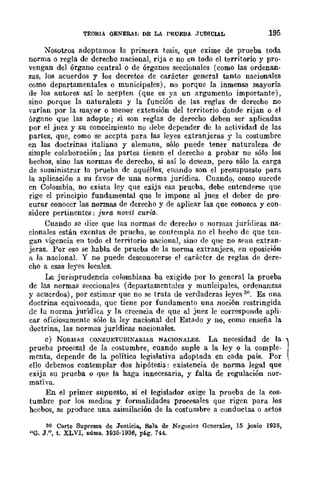 TEORIA GENERAL DE LA PRUEBA Jl,"'DIClAL 195
Nosotros adoptamos la primera tesis, que exime de prueba toda
norma o regla de derecho nacional, rija o no en todo el territorio y pro-
vengan del órgano central o de órganos seccionales (como las ordenan-
zas, los acuerdos y los decretos de carácter general tanto nacionales
como departamentales o municipales), no porque la inmensa mayoría
de los autores así lo acepten (que es ya un argumento importante),
sino porque la naturaleza y la función de las reglas de derecho no
varían por la mayor o menor extensión del tcrritorio donde rijan o el
órgano que las adopte; si son reglas de derecho deben ser aplicadas
por el jucz y su conocimiento no debe depender de la actividad de las
partes, que, como se accpta para las leyes extranjeras r la costumbre
en las doctrinas italiana y alemana, sólo puede tener naturaleza de
simple colaboración j las partes tienen el derecho a probar no sólo los
hechos, sino las normas de derecho, si así lo desean, pero sólo la carga
de suministrar la prueba dc aquéllos, cuando son el presupuesto para
la aplicación a su favor de una norma jurídica. Cuando, como sucede
cn Colombia, no exista ley que exija esa prueba, debe entcnderse que
rige el principio fundamental que le impone al juez el deber de pro-
curar conocer las normas dp. derecho y de aplicar las que conozca y con-
sidere pertinentcs: jura novit curia.
Cuando se dice que las normas de derecho o normas jurídicas na-
cionales están exentas de prueba, se contcmpla no cl hecho de que ten-
gan vigencia en todo el territorio nacional, sino de que no sran extran-
jeras. Por eso se habla de prueba de la nOITIla extranjera, en oposición
It la nacional. Y no puede desconocerse el caráctcr de reglas de dere-
cho a esas leyes locales.
La jurisprudencia colombiana ba exigido por lo gcneral la prueba
dc las normas seccionales (departamcntales y municipales, ordenanzas
y acuerdos), por estimar que no se trata de verdadcras leyes 30. Es una
doctrina equivocada, que tiene por fundamento una noción restringida
dc la norma jurídica y la creencia de que al juez le corresponde apli-
car oficiosamente sólo la ley nacional del Estado y no, como enseña la
doctrina, las normas jurídiea.<l nacionales.
c) NORMAS CONSUETUDINARIAS NACIONALES. La necesidad de la 1prueba procesal de la costumbre, cuando suple a la ley o la comple-
mcnta, depende de la política legislati'a adoptada en cada país. Por ,
ello debcmos contemplar dos hipótesis: existencia de norma legal que
exija su prueba o que la haga innecesaria, y falta. de regulación nor-
mativa.
En el primer supuesto, si el legislador exige la prneba de la cos-
tumbre por los medios y formalidades procesales que rigen para Jos
heebos, se produce una asimilación de la costumbre a conductas o actos
30 Corte Suprema de Justicia, Sala. de Negocios Generales, 15 junio 1938,
"G. J.", t. XLVI, núms. 1935·1936, pé.g. 144.
 