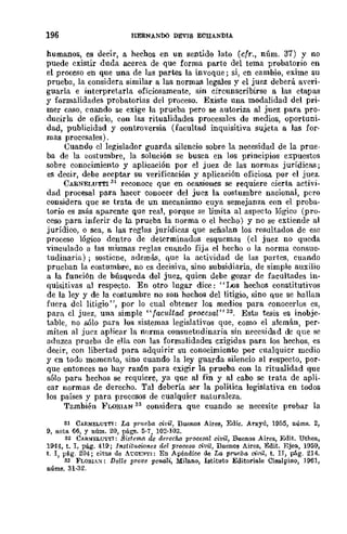 196 tiERNANl>O DÉVIS ECHANDIA
humanos, es decir, a hechos en un sentido lato (cfr., núm. 37) y no
puede existir duda acerca de que forma parte del tema probatorio en
el proceso en que una de las partes la invoque; si, en cambio, exime su
prueba, la considera similar a las normas legales y el juez deberá averi-
guarla e interpretarla oficiosamente, sin circunscribirse a las etapas
y formalidades probatorias del proceso. Existe una modalidad del pri-
mer caso, cuando se exige la prueba pero se autoriza al juez para prO-
ducirla de oficlo, con las rit.ualidades procesales de medios, oportuni-
dad, publicidad y controversia (facultad inquisitiva sujeta a las for-
ruas procesales).
Cuando el legislador guarda silencio sobre la necesidad de la prue-
ba de la llostumbre, la solución se busca en los principios expuestos
sobre conocimiento y aplicación por el juez de las normas jurídicas;
es decir, debe aceptar su verificación y aplicación oficiosa por el juez.
CARNELUTT1
31
reconoce que en ocasiones se requiere cierta activi-
dad procesal para hacer conocer del juez la costumbre nacional, pero
considera Que se trata de un mecanismo cuya semejanza con el proba-
torio es más aparente que real, porque se limita al aspecto lógico (pro-
ceso para inferir de la prueba la norma o el hecho) y no se extiende al
jurídico, o sea, a las reglas jurídicas que señalan los resultados de ese
proceso lógico dentro de determinados esquemas (el juez no queda
vinculado a las mismas reglas cuando fija el hecho o la norma consue-
tudinaria) ; sostiene, además, que la actividad de las partes, cuando
prucban la costumbre, no cs decisiva, sino subsidiaria, de simple auxilio
a la función de búsqueda del juez, quien debe gozar de facultades in-
quisitivas al respecto. En otro lugar dice: "J.J(lS hechos constitutivos
de la ley y de la costumbre no son hechos del litigio, sino que se hallan
fuera del litigio", por lo cnal obtener los medios para conocerlos es,
para el juez, una simple "facultad procGsal" 32. Esta tesis es inobjc-
table, no sólo para los sistemas legislativos que, como el alemán, per-
miten al juez aplicar la norma consuetudinaria sin neccsidad dc que se
aduzca prueba de ella con las formalidades exigidas para los hechos, es
decir, con libertad para adquirir su conocimiento por cualquier mcdio
y en todo momento, sino cuando la ley guarda silencio al respecto, por-
que entonces no hay razón para exigir la prueba con la ritualidad que
sólo para hechos se requiere, ya que al fin y al cabo se trata de apli-
car normas de derecho. Tal debería ser la política legislativa en todos
los países y para procesos de cualquier naturaleza.
También PLORIAN 33 considera que cuando se necesite probar la
31 CARNELUTTI: La pmeba civil, BUeIloS Aires, Edie. Arayú, 1955, llúms. 2,
9, nota 66, y núm. 20, págs. 5·7, 102-103.
32 CAa~ELU'ITI: Sistema dc derccho procesa! civil, Buenos Aires, Edit. Uthea,
1944, t. I, pág. 419; !nstit1Icio7tes del proceso civil, Buenos Aires, Edit. Ejea, 1959,
t. I, p~g. 204; citas lIe A"[:GE:>I"'r'I: En Apéndice de La prueba o;"vil, t. IJ, pág. 214.
33 FLO¡IH:>I": Delle prove pcnali, Mila.no, Istituto Editoria.le Cisalpino, 1961,
núms. 31·32.
 