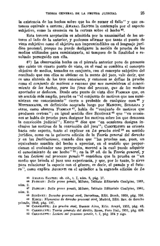 TEORIA (]ENERAL DE LA PRUEBA JUDICIAL 25
la existencia de los hechos sobre que ha de recaer el fallo" y que en-
tonces equivale a certeza; AMARAL SANTOS la contempla por el aspecro
suhjetivo, como la creencia en la certeza sobre el hecho 45.
Esta tercera aceptación es admitida por la unanimidad de los au-
tores al lado de la anterior, y ,podemos afirmar que tanto el punto de
vista subjetivo como el ohjetivo son imprescindihles en el lenguaje jurí-
dico procesal, porque no puede desligarse la noción de prueba de los
medios utilizados para suministrarla, ni tampoco de la finalidad o re-
sultado perseguido con ella.
4Q
) La observaeión hecha en el párrafo anterior pone de presente
que existe un cuarto punto de vista, en el cual se combina el concepto
objetivo de medios, tomados en conjunto, con el concepto subjetivo del
resultado que con ellos se obtiene en la mente del juez, vale decir, que
es una síntesis de los tres anteriores, y entonces se define la prueba
como el conjunto de motivos o razones qtte nos sumi7tistran el conoci-
miento de los hechos, para los fines del proceso, que de los medios
aportados se deducen. Desde este punto de vista dice FWRIAN que, en
un sentido más amplio, prueba es "el conjunto de motivos que nos sumi-
nistran cse conocimiento" cierto o probable de cualquier cosa 46 y
MITTERMAJER, en definición aceptada luego por MANCINI, SCIALOJA y
otros, como observa FWRlAN 41, habla de "conjunto de motivos que
producen certeza"; en igual sentido dice ScnONKE 48 que "cn ocasio-
nes sc habla de prueba para designar los motivos sobre los que descansa
la convicción judicial"; KISCH 49 dice que "en ocasiones designa in-
clusive los motivos de la convicción del juez"; CARNELUT'l'I se orienta
hacia este aspecto, tanro al explicar en La prueba civil M su sentido
jurídico, como en la primera edición de la Teoría. general, del derecho
y en las Instituciones, cuando dice que "las pruebas son, pues, un
equivalente sensible del becho a apreciar, en el sentido que propor-
cionan al evaluador una pereepeión, merced a la cual pnede adquirir
el conocimiento de ese hecho" 51; en la 2~ ed. de la Teoría general, y
en las Lezwni sul processo penale 52 considera que la prueba es "un
medio que brinda al juez una experiencia, y que, por lo tanto, le sirve
para relacionar la especie con el género, es decir, el pasado y el futu-
ro ", como explica AUGENTI en el apéndice a la segnnda edición de La
45 A!.IA!l.AL SA!'TOS: ob. cit., t. r, núm. 8, pág. 17.
46 F¡.O!l.IAN: Delle pnwe penali, Mila.no, Istituto Editoriale Cisalpino, 1961,
núm. 2.
'1 FLORIAN: Delle pTln'e peMli, Mila.no, Istituto Editoriale Cisalpino, 1961,
núm. 2.
48 SCJlOSKE: Derecho procesal civil, BarcelOIl&, Edit. Boseh, 1950, pág. 198.
49 KISCll: Elementos de dc-recoo pr"cesal civil, MlLdrid, Edit. llev. de derecho
privado, 1940, pág, 197.
W CARNELUTTI: La pnteba civil, Buenos Aires, ElIie. Arayú, 1955, pág. 42.
51 CAEI.NF.¡-t·TTl: Teoria geroerale del diritto, Roma, }o'oro ItILI., 1951, pág. 439.
~2 CAlI.:SELUTTI: Lezioni BUI processo penale, t. I, pág. 204 Y 5igs.
 