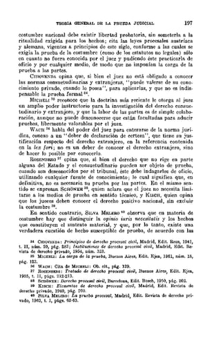 TEORIA GENERAL DE LA PRUEBA JUDICIAL 197
costumbre nacional debe existir libertad probatoria, sin someterla a la
ritualidad exigida para los hechos; cita las leyes procesales austríaca
y alemana, vigentes a principios de este siglo, confonne a las cuales se
exigía la prueba de la costumbre (como de los estatutos no legales) sólo
en cuanto no fuera conocida por el juez y pudiendo éste practicarla de
oficio y por cualquier medio, dc modo que no imponían la carga de la
prueba a las partes.
CmO'lExDA opina que, si bien el juez no está obligado a conoccr
las normas consuetudinarias y extranjeras, "puede valerse de su cono-
cimiento privado, cuando lo posea", para aplicarlas, y que no es indis-
pensable la prueba formal M •
MICHELI'% reconoce que la doctrina más reciente le otorga al juez
un amplio poder instructorio para la investigación del derecho consue-
tudinario y extranjero, y que la labor de las partes es de simple colabo-
ración, aunque no puede desconocerse que están facultadas para aducir
pruebas, libremente valorables por el juez.
WACH .~6 habla del poder del juez para enterarse de la norma jurí-
dica, conexo a un "deber de declaración de certeza", que tiene su jus-
tificación respecto del derecho extranjero, en la referencia contenida
en la lex fon; no es un deber de conocer el derecho extranjero, sino
de hacer lo posible por conocerlo.
ROSE!'.'BERQ 37 opina que, si bien el derecho que no rige en parte
alguna del Estado y el consuetudinario pueden ser objeto de pnleba,
cuando son desconocidos por el tribunal, éste debe indagarlos de oficio,
utilizando cualquier fuente de conocimiento; lo cual significa que, en
definitiva, no es necesaria su prueba por las partes. En el mismo sen-
tido se úxpresan SCHONKE 38, quien aclara que el juez no necesita limi-
tarse a los medios de prueba en sentido técnico, y KISCH, quien opina
que Jos jueces deben conocer el derecho positivo nacíonlll, sin excluir
la costumbre 39.
En sentido contrario, SILVA IolELERO 40 observa que en ULateria de
oostumbre hay que distinguir la opinio iuris necesitatis y los hecbos
que oonstituyen el sustrato material, y que, por lo tanto, existe una
verdadera cuestión de hecho susceptible de prueba, de acuerdo con las
34 ClIIOVENDA: Prinoipios de derecho procesal vi'vil, Madrid, Edit. Reus, 1941,
t. n, núm. 59, pág. 283; Instituciones de derecho procesal civil, Madrid, Edit. .Re.
vista de derecho privado, 1954, núm. 323.
35 MWHELl: La C6rgo. de la prueba, Buenos Airea, Edit. Ejea, 1961, núm. 18,
pág. 123.
36 WAca; Cita de MWHEL1: Ob. !lit., pág. 129.
37 ROSENBE&(J: Tratado de derecho procesal civil, Buenos AirllS, Edit. Ejea,
1955, t. II, págs. 212·213.
88 SCHONKE: Derecoo procesal ci'IJil, Barcelona, Edit. Bos!lh, 1950, p6.g. 202.
89 K1SCH: Elementos de derecho procesal civil, Madrid, Edit. Revista de
derecho privado, 1940, pág. 200.
40 SILVA MELEao: La pr'lleba procesal, Madrid, Edit. Revista. de derecho pri-
vado, 1963, t. I, págs. 62·63.
 