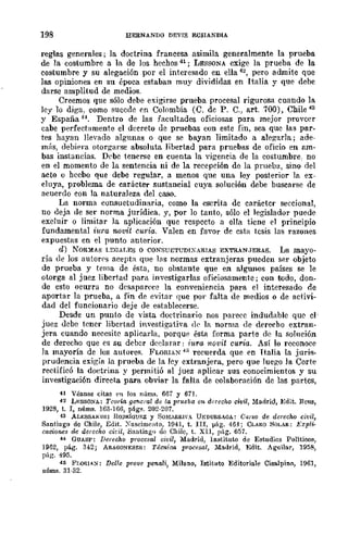 198 EERNANDO DEVIS ECIIANDlA
reglas generales; In. doctrina francesa asimila generalmente la prueba
de la costumbre a la de los hechos 41; LESSONA exige la prueba de la
costumbre y su alegación por el interesado en ella 4~, pero admite que
las opiniones en su época estaban muy divididas en Italia y que debe
darse amplitud de medios.
Creemos que sólo debe exigirse prueba procesal rigurosa cuando la
ley lo diga, como sucede en Colombia (O. de P. C,) arto 700), Chile 43
y España H, Dentro de las facultades oficiosas para mejor proveer
cabe perfect:-lmente el decreto de p:ruebas con este fin, sea que las par-
tes hayan llevado algunas o que se bayan limitado a alegarla.; ade-
m{¡s, debif'ra otorgarse absoluta libertad para pruebas de oficio en &ffi-
has instancias. Dl'be tenerse en cuenta la vigencia de la costumbre, no
en el momento de la sentencia ni de la recepción de la prueba, sino del
acto o hecbo que debe regular, a menos que una ley posterior la ex-
cluya, problema de carácter sustancial cuya solución debe buscarse de
acuerdo con la naturaleza del caso.
La norma consuetudinaria, como la escrita dc caráctcr seccional,
no deja de ser norma jurídica, y, por lo tanto, sólo el legislador puede
excluir o limitar la aplicación que rcspccto a ella ticne el principio
fundamental iura novit curia. Valen en faVOr de esta tesis las razones
expuestas en el punto anterior.
d) NORMAS LEGALES o CONSUETUDIXARIAS EXTRAN,JERAS. La mayo-
ría de los autorps acepta que las normas extranjeras pueden ser objeto
de prueba y tema de ésta, no ohstante que en algunos países se le
otorga al juez libertad para investigarlas oficiosamente j con todo, don-
de esto oeurra no desaparece la conveniencia para el interesado de
aportar la prueba, a fin de evitar que por falta de medios o de activi-
dad del funcionario deje de establecerse.
Desde un punto de 'vista doctrinario nos parecc indudable que el'
juez debe tener libcrtad investigativa de la norma de derecho extran-
jera cuando necesite aplicarla, porque ésta forma parte de la solnción
de derecho que es su deber dcelarar: iura rwvit curia. Así lo reconoce
la mayoría de los autores. FLOIUA::>r ~5 recuerda que en Italia la juris-
prudencia exigífl la prueba de la ley extranjera, pero que Juego la Corte
rectificó la doctrina y permitió al juez aplicar sus conocimientos y su
investigación directa para obviar la falta de colaboración de las partes,
H Véanse citas l'H los núms. 667 y 671.
42 LESSOYA.: Teoría genua! de la prueba eJ~ derecho civil, Madrid, :Edit. Rena,
1928, t. 1, núms. 163·166, p5.gs. 202·207.
43 AL],;SSANDRI RODRloUKZ y SOMARRII'A UNDURRAGA.: CUiSO de derecho civil,
Santiago de Chile, Edit. Xascimento, 1941, t. nI, pág. 464; CLARO SOLAR: Expli·
cnciones de derccho cit'il, 8:mtiag'¡ di) Chile, t. Xll, pág. 657.
44 GUASP: Derecho procesal civil, Madrid, Instituto de Estudios Politiws,
1962, pá.g. 342; ARAGONESES: Técnica procesal, Madrid, Edit. AguiJar, 1958,
pág. 495.
46 Fr.oIUAY: Del/e prove pcnali, Milano, Iatituto Editoriale CisaJpino, 1961,
núms. 31·32.
 