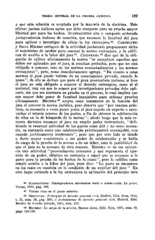 TEORIA OENERAL DE LA PRUEBA JUDICIAL 199
y quc esta solución es aceptada por la mayoría de la doctrina. Esro
célebre jurista italiano opina que debe otorgarse para su prueba mayor
libertad quc para los hechos. SCARDACCIONE cita y comparte reiterada
jurisprudencia italiana de casación, que reconoce la facultad del juez
para aplicar e investigar de oficio la ley extranjpra 46. CARNELUTTI
y SILVA MELERO excluyen de la actividad probatoria propiamente dicha
el suministro de medios para conocer la norma extranjera, y la califi-
can de auxilio a la labor del juez 41. CmQVEXDA 48 dice que de la obli-
gación de aplicar ofieios."mente la norma "se exceptúan aquellas que
deben ser aplicadas por el juez, si resultan probadas, pero que no está
obligado a conocer, esto es, las normas consuetudinarias y las normas
extranjeras"; pero, como inmcdiatamente agrega: "En cuanto a estas
normas el juez puede valerse de su conocimiento privado, cuando 10
posea", de ello se deduce que para el gran proccsalista italiano, si bien
el juez no está obligado a conocer el derecho extranjero, como sí el
nacional, una vez que lo conoce por investigaeiones privadas debe apli-
carlo, sin que sea necesaria su prueba en el proceso, lo cual implica que
con mayor debe gozar de facultad inquisitiva para ordenar pruebas
oficiosamente. MICHELI 49 acepta como inmanente en la función dcl
juez el conocer la norma jurídica, pero observa que "por razones prác-
ticas, es necesario a veces poner junto al juez togado un experto o apro-
vechar el interés interno de las partes, a fin de obtener la colaboración
de ellas en la dc búsqueda de la norma"; añade luego que la más re-
ciente doctrina reconoce al juez un amplio poder instructorio, "defi-
niendo la eventual actividad de las partes como útil y no como necesa-
ria, en sustancia como una colaboración prácticamente acon~ejablc, aun
cuando jurídicamente irrelevante", pero que por otro lado se tiende
a darle mayor consistencia a ese poder de colaboración y se habla
de carga de la prueba de la norma o dc un dcbcr, ante la posibilidad de
que el juez no la conozca de otra manera. MWHELI W' cn esa asisien-
eia una actividad "procesalmentc relevante y que representa el ejer-
eicio de un poder, idéntico en sustancia a aqucl que se reconoce a la
parte para la prueba de los hechos de la causa", pero la califica como
simple auxilio a la labor del jucz, pues dice: "La parte se encuentra
en los casos en cuestión en la condición de un auxiliar del juez." En
otro lugar extiende a la ley extranjera la aplicación del principio iura
t6 SCARDACCIONE: Giurispruaenza si.3tematioo, civile e commcrciale, Le provc,
Torino, l!J65, pág. 286.
4i Véa.nse citas en el punto anterior.
4$ ClllOn:~DJ: Principies de derecho procesal rit-il, Madrid, Edit. Hrus, IOn,
t. II, núm. 59, pág. 289; e l1!,,,tituciones de derecho proccBal ávil, Madrid, Edit.
Revista de d(~reeho privado, HI5.,l, núm. 323.
49 MICHELI: La co.rga de la prueba, Buenos Aires, Edit. Ejen, HIGl, núm. 18,
págs. 122·126.
 