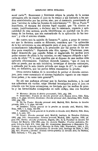 200 BEBNANDO DEVIS ECHANDIA
novit curi-a ~o. ROSENBERG y SCRONKE exigen la prueba de la norma
extranjera sólo en cuanto el juez no la conoce y sin limitarla a los me-
dios suministrados por las partes, sino, por el contrario, permitiendo al
juez" servirse de todas las fuentes de conocimiento" 51. DE LA PLAZA 52
manifiesta, al margen del sistema legal español, que "la técnica se
resiste, justificadamente, a declarar que la existencia, vigencia y apli-
cabilidad de eSft."l normas, pueda identificarse en puridad con la pro-
banza de los hechos, que son sustentáculo de la aplicación de las nor-
mas", y cita el sistema alemán.
En contra está la opinión de LESOONA M, quien, a pesar de recono-
cer que la doctrina común es diferente, considera que "la aplicación
de la ley extranjera es una obligación para el juez, pero una obligación
necesariamente subordinada a la prestación por las partes de los me-
dios para cumplirla". Siguiendo esta idea, agrega: "Parécenos, pues,
haber demostrado que cuando faltan al magistrado los medios para
poder conocer de oficio la ley exterior, no está tampoco obligado a apli-
carla de oficio" M, lo cual significa que si dispone de esos medios debe
aplicarla oficiosamente. Concluye diciendo LESSONA "que el juez no
debe ni puede, por su sola iniciativa, investigar cl derecho extranjero,
o apliearlo por la sola ciencia privada que tenga de él", lo cual signi-
fica, en definitiva, que las partes deben suministrar la prueba.
Otros autores hablan de la necesidad de probar el derecho extran-
jero, pero como comentario al sistema legislativo vigente en sus respec-
tivos países, y no como tesis general 65.
De ahí que podemos afirmar que la doctrina moderna, a la cual
nos adhcrimos sin vacilar, exige libertad investigativa para el juez en
relación con las leyes extranjeras, no limitada por los medios de prue-
ba y las formalidades consagradas en cada código, sino con facultad
50 MICHELI: Rit;i~ta di airUto processuale, 19m, pág. 286.
61 HOSE;"¡BERG: Tratado de derecho procesal cidl, Buenos Aires, Edit. Ejea,
1955, t•.II, págs. 212·213; 8CH¡¡~KE: DerecJw procesal civil, Barcelona, Edit. llosch,
1950, pago 202.
52 DE LA PLAZA: DerecJw procesal civil, Ma.drid, Edit. Revista de derecho
privado, 1954, t. I, págs. 445·446.
M LESSONA: Teoria glmeral de la p7'Ueba en. derecho cWiI, Madrid, Edit.
Reus, 1928, t. 1, nÚlns. 154·155.
154 LESSO:iA: Teoría general de la prueba en derecho civil, Madrid, Edit. Reus,
1928, t. 1, núm. 157.
55 GUASP: Derecho procesal civil, Madrid, Instituto de Estudios POlíticos,
1952, pág. 342; ARAG(I!i],;S],;S: Técnica procesal, Madrid, Edit. Aguilar, 1958, pá..
gina 495; RoCHA: Derecho probalorw, Bogotá., edic. de la. Facultad de derecho del
Colegio del Rosario, lV62·1963, pág. 14; AI.ZATE NORE&A: Pruebas judiciales, Bo·
gotá, Librería Siglo XX, 1944, plig. 90; ALESSAND!l.I RomúGur.z y 80ldA!!.RIVA UN·
DURRAGA: Curso de derecho civil, Santiago de Chile, Edit. Nascimento, 1941, t. III,
pág. 464; CLARO SOLA!!.: Explicaciones de derecho oivil, Santiago de Chile, t. XII,
plig. 657; PLAl'¡OL y R¡PEIl.T; Tratado te6rico·prádico de derecho civil, La Rabel!:",
Edit. Cultural, t. VII, pág. 752.
 