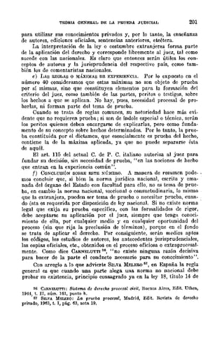 TEORIA GENERAL DE LA PRUEBA JUDICIAL 201
para utilizar sus conocimientos privados y, por lo tanto, la enseñanza
de autores, edicioncs oficiales, sentencias anteriores, etcétera.
La interpretación de la ley o costumbre extranjeras forma parte
de la aplicación del derecho y corresponde libremente al juez, tal como
sucede con las nacionales. Es claro que entonces serán útiles los con-
ceptos de autores y la jurisprudencia del respectivo país, como tam~
bién los de comentaristas nacionales.
e) IJAs Il.EOLAS o MÁXIMAS DE EXPERIEKCIA. Por lo expuesto en el
número 40 consideramos que estas máximas no son objeto de prueba
por sí mismas, sino que constituyen elementos para la formación del
criterio del juez, como también de las partes, peritos o testigos, sobre
los hechos a que se aplican. No hay, pues, necesidad procesal de pro-
barlas, ni forman parte del tema de prucba.
Cuando se trata de reglas comunes, su notoriedad hace más evi-
dente que no requieren prueba; si son de Índole especial o técnica, serán
los peritos quienes deben encargarse de explicarlas, pero como funda-
mento de su concepto sobre hechos determinados. Por lo tanto, la prue-
ba constituida por el dictamen, que esencialmente es prueba del hecho,
contiene la de la máxima aplicada, ya que no puede separarse ésta
de aquél.
El arto 115 del actual C. de P. C. italiano autoriza al juez para
fundar su decisión, sin necesidad de prueba, "en las nociones de becho
que entran en la experiencia común".
f) CoNCLUSIÓN SOBRE ESTE NÚMERO. A manera de resumcn pode- .
mas concluir que, si bien la norma jurídica nacional, escrita y ema-
nada del órgano del Estado con facultad para ello, no es tema de prue-
ba, en cambio la norma nacional, seccional o consuetudinaria, lo mismo
que la extranjera, pueden ser tema de prueba o necesitar prueba, cuan-
do ésta es requerida por disposición de ley nacional. Si no existe norma
legal que exija su prueba específica, con las formalidades de rigor,
debe aceptarse su aplicación por el juez, siempre que tenga conoci-
miento de ella, por cualquier medio y en cualquier oportunidad del
proceso (sin que rija la preclusión de términos), porque en el fondo
se trata de aplicar el derecho. Por consiguiente, serán medios aptos
los códigos, los estudios de autores, los antecedentes jurisprudenciales,
las copias oficiales, etc., obtenidos en el proceso oficiosa o extraproeesal-
mente. Como dice CARNELUTTI 66, "no existe ninguna razón decisi.va
para bacer de la parte el condncto necesario para su conocimiento",
Con arreglo a lo que advierte SILVA MELERO 51, en España la regla
general es que cuando una parte alega una norma no nacional debe
probar su existencia, principio consagrado ya en la ley 18, título 14 de
66 CARNELUTTI: Si.'ltema de derecho procesal civil, Buenos Aires, Edit. Uthea,
1944, t. lI, núm. 161, punto h.
67 SILVA MELENO: LG prueba procesal, Madrid, Edit. Revista de derecho
privado, 1963, t. I, pág. 63, nota. 19.
 