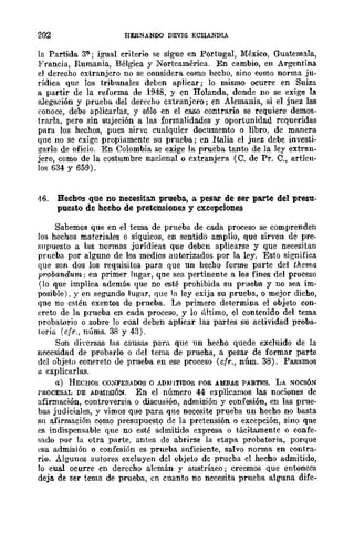 202 HERNANDO DEVIS ECRANDIA
la Partida 3ª'; igual criterio se sigue en Portugal, México, Guatemala,
Francia, Rumania, Bélgica y Norteamérica. En cambio, en Argentina
el derecho extranjero no se considera como hecho, sino como norma ju-
rídica que los tribunales deben aplicar; lo mismo ocurre en Suiza
a partir de la reforma de 1948, y en Holanda, donde no se exige la
alegación y prueba del derecho extranjero; en Alemania, si el juez las
conoce, debe aplicarlas, y sólo en el caso contrario se requiere demos-
trarla, pero sin sujeción a las formalidades y oportunidad requeridas
para los hechos, pues sirve cualquier documento o libro, de manera
que no se exige propiamente su prueba; en Italia el juez debe investi-
garla de oficio. En Colombia se exige la prueba tanto de la ley extran-
jero, como de la costumbre nacional o extranjera (O. de Pro O., artícu-
los 634 y 659).
46. Hechos que no necesitan prueba., a. pesar de ser parte del presu-
puesto de hecho de pretensiones y excepciones
Sabemos que en el tema de prueba de cada proceso se comprenden
Jos hechos materiales o síquicos, en sentido amplio, que sirven de pre-
supuesto a las normas jurídicas que deben aplicarse y que necesitan
prucba por alguno de los medios autorizados por la ley. Esto significa
que son dos los requisitos para que un hecho forme parte del thema
probandum; en primer lugar, que sea pertinente a los fines del proceso
(lo que implica además que no esté prohibida su prueba y no sea im-
posible), y en segundo lugar, quc la ley exija su prueba, o mejor dicho,
que no estén exentos de prueba. Lo primero determina el objeto con-
creto de la prueba en cada proceso, y lo último, el contenido del tema
probatorio o sobre lo cual deben aplicar las partes su actividad proba-
toria (cfr., núms. 38 y 43).
Son di"crsas las causas para que un hecho quede excluido de la
necesidad de probarlo o del tema de prueha, a pesar de formar parte
del objeto conereto ele prueba en ese proceso (cfr., núm. 38). Pasamos
a explicarlas.
a) HECHOS CONFESADOS O AD:r.JITIDOS POR AMBAS PARTES. LA NOCIÓN
I'ROCESAL DE ADMISIÓN. En el número 44 explicamos las nociones de
afirmación, controversia o discusÍón, admisión y confesión, en las prue-
bas judiciales, y vimos que para que necesite prueba un hecho no basta
Sil afirmación como presupuesto de la pretensión o excepción, sino que
es indispensable que no esté admitido expresa o tácitamente o confe-
sado por la otra parte. antes de abrirse la etapa probatoria, porque
esa admisión o confesión es prueba suficiente, salvo nonna en contra-
rio. Algunos autores excluyen del objeto de prueba el hecho admitido,
lo cual ocurre en derecho alemán y austríaco; creernos que entonces
deja de ser tema de prueba, en cuanto no necesita prueba alguna dife-
 
