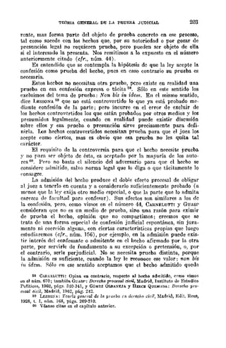 TEORIA GENERAL DE LA PRUEBA .JUDICIAL 203
rente, mas forma parte del objeto de prueba concreto en ese proceso,
tal como sucede con los hechos que, por su notoriedad o por gozar de
presunción legal no requieren prueba, pero pueden ser objeto de ella
si el interesado la presenta. Nos remitimos a 10 expuesto en el número
anteriormente citado (cfr., núm. 44).
Es entendido que se contempla la hipótesis de que la ley acepte la.
confesión como pnleba del hecho, pues en caso contrario su prueba es
necesaria.
Estos hecbos no necesitan otra prueba, pero existe en realidad una
prueba cn esa confesión expresa o tácita 58. Sólo en este sentido los
excluimos del tema de prueba: Non bis in idem. En el mismo sentido,
dice I1ESSONA 59 que no está controvertido lo que ya está probado me-
diante confesión de la parte j pero incurre en el error de excluir de
Jos hechos controvcrtidos los que están probados por otros medios y los
presumidos legalmente, cuando en realidad puede existir discusión
sobre ellos y esa prueba o presunción sirve precisament8 para defi-
nirla.. J.JÜs hechos controvertidos necesitan prueba para que el juez los
acepte como ciertos, mas es obvio que esa prueba no les quita tal
(~¡lrácter.
El requisilo de la controversia para que el hecho neeesit8 prueba
y no para ,,<,r objeto de ésta, es acrptado por la mayoría de los auto-
res M. Pf'fO no basta el silencio del ad'i'ersario para que el hecho se
considere admitido, salvo norma legal que lo diga o que tácitamente lo
('onsagrc.
La admisión del hecho produce el doble efecto procesal de obligar
al juez a ten('rlo en cuenta y a considerarlo suficientemente probado (a
m('nos que la ley exija otro medio ($pecial, o que la parte que lo admita
carezca de fatnltad para confe~ar). Sus efectos son similares a los de
la confesión, pero, como vimos en el número 44, CARNELUTTT y GUASP
consideran que no es un medio dc prueba, sino una razón para eximir
de prueba el hccho, opinión que no compartimos j creemos que se
trata de una forma especial de confesión judicial espontánea, sin jura-
mento ni coen'ión alguna, con ciertas características propias que luego
estudiaremos (cfr., núm. 156), por ejemplo, en la admisión puede exis-
tir interés del confesante o admitent8 en el hecho afirIfu1.do por la otra
parte, por servirle de fundamento a su excepción o pretensión, o, por
el contrario, serIe perjudicial. No se necesita prueba distinta, porque
la admisión es suficiente, cuando la ley le reconoce ese valor: non bis
in idcm. S,ólo en ese srntido aceptamos que el becho admitido queda
5S CARXl>Ll:TTI: Opina en contrario, respecto al heeho admitido, {'nmo vimos
JO el núm. 670; también GUASP: Derecho procesal civil, Madrid, Instituto ue Estudios
Políticos, 1962, págs. 310·Hl, y GÓMEZ O&BANEJA. y llERCE QUf.ldAUA: Derecho pro·
cesal cidl, Madrid, 196~, pág. 2·1~.
59 LESSOXA: Teoila general de /(1 prueba nI derecho chil, Madrid, J-~uit. Ueus,
1928, t. I, núm. ]68, págs. 209-210.
60 Vénnso citas en el capítulo anterior.
 