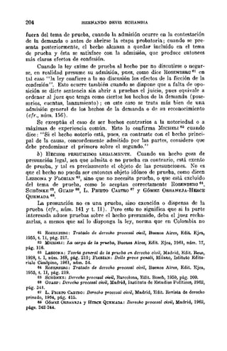 204 HERNANDO DEVIS ECRANDIA
fuera del tema de prueba, cuando la admisión ocurre en la contestación
de la demanda o antes de abrirse la etapa probatoria; cuando se pre-
senta posteriormente, el hecho alcanza a quedar incluido en el tema
de prueba y ésta se satisface con la admisión, que produce entonces
más claros efectos de confesión.
Cuando la ley exime de prueba al hecho por no discutirse o negar-
se, en realidad presume su admisión, pues, como dice ROSENBEBG 61 en
tal caso "la ley confiere a la no discusión los efectos de la ficción de la
confesión". Esto ocurre también cuando se dispone que a falta de opo-
sición se dicte sentencia sin abrir a pruebas el juicio, pues equivale a
ordenar al juez que tenga como ciertos los hechos de la demanda (pose-
sorios, cuentas, lanzamiento); en este caso se trata más bien de una
admisión general de los hechos de la demanda o dr. su reconocimiento
(cfr., núm. 156).
Se exceptúa el caso de ser bechos contrarios a la notoriedad o a
máximas de experiencia común. Esto lo confirma }'[ICHELI 62 cuando
dice: "Si el hecho notorio está, pues, en contraste con el becho princi-
pal de la causa, concordemente admitido por las partes, considero que
debe predominar el primero sobre el segundo."
b) HECHOS PRESUMIDOS LEOALMEXTE. Cuando un hecho goza de
presunción legal, sea que admita o no prueba en contrario, está exento
de prueba, y tal es precisamente el objeto de las presunciones. Ka es
que el becho no pueda ser entonces objcto idóneo de prueba, como dicen
LESSONA y FWRIAN 63, sino que no necesita prueba, o que está excluido
del tema de prueba, como lo aceptan correctamente ROSENBERG 64,
SCHtNKE 6::>, GUASP 66, L. PRIETO CASTRO 67 Y GÓMEZ ORBANEJA-HERCE
QUEMADA 68.
La presunción no es una prueba, sino exención ° dispensa de la
prueba (cfr., núm. 141 y t. II). Pero esto no significa que si la parte
interesada aduce prucbas sobre el hecho presumido, deba el juez reeha-
zarlas, a menos que así lo disponga la ley, norma que en Colombia no
61 RoSEK.BEM: Tratado de derecho proc68al mil, Buenos Aires, EdiL Ejea,
19M, t. n, pág. 217.
62 MICliELI: La oorga de la prueba, Buenos Aires, Edit. Ejea, 1961, núm. 17,
pág. 116.
63 LESSONA; TeOTta gC71CTa¡ de la prueba ffi derecho ci1)iI, Madrid, Edit. Reus,
1928, t. 1, núm. 168, pág. 210; FLORlAN: Delle prove peMIi, Milano, Istituto Edito·
riale Cillalpino, 1961, núm. l54.
64 RoSENllER<l; Tratado de derecho procesal civil, Buenos Aires, Edit. Ejea,
1955, t. n, pág. 219.
e~ SeRoNEE: Derecho procfi8al miZ, Barcelona, Edit. Bosch, 1950, pág. 200.
66 GUASP: Derecho procesal civil, Madrid, IIl3tituto de Estudios Políticos, 1962,
pág. 341.
e7 L. PllIE'ro CASTaO: Derecho procesal civil, Madrid, Edit. Revista de derecho
privado, 1954, pág. 415.
6S OóMEZ ORBANEJA Y HERCE QUEMADA: Derecho procesal civil, Ma.drid, 1962,
págs, 242-244.
 