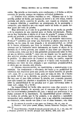 TEORIA GENERAl, DE LA PRUEBA JUDICIAL 205
existe. Esa prueba es innecesaria, pero conducente, y el becho es ob~eto
concreto de prueba, aunque no requiera actividad probatoria.
e) HECHOS CUYA PRUEBA PROI1mE LA LEY. Dijimos que si la ley
prohíbe probar un becho, por razones de moral o de otro orden, resulta
excluido del objeto concreto de prueba, aun cuando se relacione con
la materia debatida y constituya un presupuesto de la pretensión o
excepdón; esto significa que con mayor razón tal hecho no puede Lar·
mar parte del tema de prueba.
Muy diferente es el caso de la prohibidón de un medio de prueba
o de la exigencia de uno especial para un hecho determinado. Enton-
ces no hay limitación al objeto ni al tema de prueba 69, porque el hecho
puede ser probado y nccesita prueba, sino a la libertad de medios.
d) HgCHOS MATERIA DE COSA JUZGADA o DE DECISIÓN PREJUDIClAL.
FLORIAN 70 considera que surge una limitación al objeto conereto de la
prueba, en los casos de cosa juzgada y de prejudicialidad, en virtud
de la fuerza obligatoria que tiene la sentencia previa. Sin embargo,
creemos que la limitación existe únicamente en cuanto al objeto de la
deeisión en el nuevo proceso, por cuanto el juez tiene que respetar lo
resuelto antes, como que no le está permitido pronunciarse sobre la litis,
así sea. en idéntico sentido 71 ; pero esto no impide que las partes pue-
dan solicitar pruebas sobre esos hechos, a menos que una norma legal
Jo prohíb,l. La observación de FLORIAN es válida, en eambio, respecto
al tema o neeesidad de prueba, porque si el hecho está reconocido en
sentencia eon valor de cosa juzgada o que constituya prejudieialidad,
es obvio que no necesita otra prueba.
e) HECHOS INCOXDUCENTES, NO PERTINENTES o IRREI,EVANTES E IM-
POSIBLES. La conducencia o relevancia del hecho y su posibilidad de
existeneia son requisitos para que pueda ser objeto concreto de prueba
(cfr., núm. 38) y, con mayor razón, para ser tcma de ésta. Si el becho
no puede influir en la decisión, su prueba es claramente innecesaria.
En este caso el juez debe rechazar la prueba, por economía procesal,
pero sólo cuando sea absoluta o manifiesta la inconduceneia. Al tratar
sobre la aumisibilidad de las pruebas por el juez volveremos sobre el
tema (cfr., nÚIns. 72 y 94-98).
La imposibilidad del hecho debe aparecer eomo algo notorio e in-
dudablcmente absurdo, de acuerdo con el concepto de expertos y no
por los conoeimientos personales del juez, a menos que pertenezea a las
reglas comunes de la experiencia. La imposibilidad puede referirse a
los medios de prueba que la ley permite, a su absoluta e indudable
incapacidad para establceer el heeho, pese a ser admitida comúnmente
su existencia, como sucede con Dios o con el alma bumana; esta cIase
69 X o estamos de acuerdo en este punto COII FLoRlA.N: Oh. cit.) núm. 49.
70 FLOIl-I,I.;S: Delle prot'e penali, Milano, Istituto Editoriale Ciso.lpino, 1961,
núm. 57.
71 Dp.VJ:s ECHANDiA: Tratado de derecho procesal civil, ed. cit., t. TU, núm. 453
y Nociones geM'l'ales de derecho procesal clvil, Madrid, 1966, núm. 256.
 