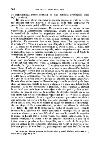 206 IIER~AKDO DEVrs ECH,XDIA
de imposibilidad puede consistir en una absoluta prohibición legal
(cfr., punto e).
El juez debe obrar con suma prudencia cuando se trate de recha-
zar pruebas por este motivo, y en caso de duda debe aceptarlas, ya
que en la sentencia podrá calificar su mérito definitivamente.
f) 1;08 HECHOS INDEI<'I.'l"IDOS. EL Pl{.()BLE:MA DE LA PRUEBA DE LAS
XEGACIOXES y AE'IRMAClONES INJ)EPlNlDAS. Mucho se ha escrito sobre
la necesidad de probar las negaciones que tanto el actor como el
demandado proponen como fundamento de pretensiones o excepciones,
y es indudablemente uno de los puntos más interesantes de las pruebas
judiciales. Es frecuente leer u oír frases como "las negaciones no
se prueban" o "quien niega no está obligado a probar su negación",
y "la carga de la prueba corresponde a quien afirma". Nada más
equivocado. Como veremos en seguida, existen negaciones cuya prueba
es imposible, pero la inmensa mayoría de ellas suponen en el fondo la
nfirmación de cicrtos hechos y pueden demostrarse.
BONNIER 7Z pone de presente esta verdad elemental: "No se nece-
sitan muy profundas reflexiones para convencerse de la posibilidad
de probar una negativa. Toda la diferencia consiste en la forma, en
el modo, de fijar la cuestión." Y explica que en la mayoría de los
casos "bajo el velo de una negativa se oculta una afirmación decisiva
o terminante ", forma que los antiguos doctores denominaban negativa
generadora (ncgativam pracgnantern) , que consiste "en alegar un hecho
a todas luces incompatible con otro hecho alegado anteriormente, he-
cho que no es menos positivo porque se articule en forma negativa".
En esta clase de incluyen las llamadas negativas de cualidad y de dere-
cho; las primeras, cuando se niega a alguien o a algo una determinada
cualidad (la de ser colombiano o francés), lo cual equivale a afirmar
la cualidad contraria (que es extranjero o de otro país), y ésta es sus-
ceptible de prueba directa; la negativa de aerecho consiste en negar
que exista una de lag condiciones requeridas por la ley panl la validez
de un acto o contrato, lo eual significa sostener que existe un vicio o
una situación contraria a la ley, que debe probarse (se niega la capa-
cidad para el acto, esto es, se afirma el estado de demencia o inconscien-
cia; se niega el libre consentimiento, es decir, se afirma la violencia
o el dolo). El caso de la negación de hecho es menos fácil: cuando
encierra la afirmación del hecho contrario o incompatible, la prueba
de éste es directa y no ofrece dificultad; en cambio, euando la negativa
se apoya en hechos más o menos vagos, que exijan inducciones, es ne-
cesario considerar si tienen o no un carácter indefinido, y sólo en el
último caso su prueba se hace imposible, no en razón dc la negativa,
sino en yirtud de esa condición indefinida (si negativa indefinita pro-
bari non potest, id non inde est, quia negativa, sed quia indefinita; nec
12 BONNIER: De las prllebas (J'II. GCTechQ civil y penal, Madrid, 1913·1914, t. 1,
núms. 39-42, pli.gs. 46 y 50.
 