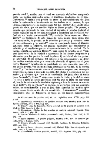 26 HERN.ANDO DEVIS ECHANDlA
prueba civil~, motivo por el cual su concepto definitivo comprende
tanto los medios empleados como el resultado producido en el juez;
CSIOVENDA 54 estima que probar es crear el convencimiento del juez
sobre la existencia o inexistencia de los hechos en el ,proceso, lo que
implica suministrarle los medios para tal fin; DOMAT dice, desde igual
punto de vista, que en sentido lógico se llama prueba, "in genere, a
aquello que persuade de una verdad al espíritu, y prueba judicial al
medio regulado por la ley para descubrir y establecer con certeza la ver-
dad de un hecho controvertido" 55; también }'RAMARINO DEI :MALA-
TESTA ~1l es partidario de este punto de vista mixto, pues opina que,
"en conclusión, la prueba es la relación particular y concreta entre
el convencimiento y la verdad ", esto es, comprende tanto el término
subjetivo como el objetivo, los medios empleados que constituyen la
relación y el resultado que es el convencimiento dc la verdad. De la
misma opinión es también Rocco 61, para quien la prueba, es cl "con-
trol (co'1l,troUo) de la verdad o existencia de los hecbos propuestos y
afirmados por las partes, lo cual implica: 1) actividad de las partes;
2) actividad de los órganos del controlo jurisdiccionales", es decir,
los medios suministrados y el resultado obtenido al apreciarlos el juez.
SILVA :MELERO 58 igualmente es partidario de este concepto, pues afir-
ma que la prueba" es un medio para establecer la verdad, no la verdad
misma" y "un instrumento que en el proceso se emplea para conseguir
aquel fin: la justa y acertada decisión del litigio o declaración del de-
recho", y advierte que "no es la convicción del jnez, sino el medio
para formarla"; GUASP Gil aeoge este punto de vista, y la define como
"el acto o serie de actos procesales por los que se trata de convencer
al juez de la existencia de los datos lógicos que han de tenerse en cuenta
en el fallo"; DE LA PLAZA 60 se indina en definitiva por ese concepto
mixto, en consideración a que el juez debe apreciar los medios apor-
tados, como fundamento de su eonvicción; ARAGONESES 61 considera
igualmente que, en definitiva, se trata de los medios suministrados
53 CA!l.XELt:TI'I: La pn¡,eba civil, eu. cit., Apéndice, núm. XVII, págg. 227
Y 228.
54 CHlOVE~DA: l1lStituuiones de derecho procesal oivit, Madrid, Edit. Rev. de
derecho privado, 1954, t. JlI, pág. 205.
M DOMAT: cita de LESSONA, Teorw general de la prueba en. derecho civil,
Madrid, Edit. Reus, t. I, pág. 4.
56 F!l.AMARI.'lO: Lógico, de las ¡:mteba.'l en materia crimi1Wl, B()g()tá, Edit.
'1'emis, 1964, t. 1, pág. 94.
57 Roceo: Trattato di diritto proces.male civile, Torino, Utet, 1957, t. II,
pág. lBO.
58 S¡LYA MEI.ERO: La prueba proq~sal, :Madrid, Edit. Rev. uo derecho prj·
,",lodo, 1963, t. 1, págs. 31-32.
~() GUAS": Derecho procesa! cit'il, Madrid, Instituto de Estudios Políticos,
]962, pl<.g. 33:;'
60 DE LA PLAZ-: Der((ho pr(Jcesal ciuil, Madrid, Euit. Rav. de derecho pri·
vado, 1954, t. I, pág. 442.
61 AAAGO~ESES: Técnica procesal, Madrid, "Edit. Aguijar, 1958, pág. 493.
 