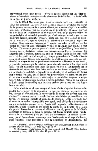 TEORIA GE:"IERAL DE LA PRUEBA JUDICIAL 207
affirmativa indefinita potest). Pero lo mismo sucede con las proposi-
ciones afirmativas compuestas de elementos indefinidos. Lo indefinido
es lo que no puede probarse.
En la Edad Media se generalizó la errada doctrina, resumida en
estas dos máximas: affirma-nti non neganti incumbit probatio (la earga
de la prueba corresponde a quien afirma, no a quien niega) y negativa
non S1tnt probanda (las negaciones no se prueban). El error provino
de una mala interpretación de la doctrina romana y especialmente de
los principios ei incumbit probatio qui d-icit non qui nogat y per rerum
nat1tram factum ncgantis probatia 1tulla ost, que en realidad se refie-
ren al demandado que se opone a la demanda limitándose a negar sus
hechos. Como observa CHIOVENDA 73, queda por saber a cuál de las dos
partes se refieren esos principios y qué se entiende por diccre y por
f(Jch~m. De manera que su generalización no se justifica y hace mucho
tiempo que la doctrina rechaza esa interpretación literal rigurosa. En
acuerdo con BO,,"t'IEU, considera que en muchos casos no se sabe cuál
es el hecho positivo o el negativo, porque generalmente "cada afirma-
ción es al mismo tiempo una negación; al atribuirse a una cosa un pre-
dicado, se niegan todos los predicados contrarios o diversos de esa cosa",
y pone de presente que la máxima que exime de prueba a las negaciones
está "en (:()ntradiceión con todos los casos en que el fundamento de la
demanda del actor, que éste debc proUal', es un hccho negativo", como
en la condictio indebiti o pago de Jo no debido, en el reclamo de daños
por omisión culposa, en la acción de prescripción de servidllmbre por
el LO uso, cuando el derecho está sujeto a condición suspensiva nega-
tiva y debe probarse que ocurrió el becho negativo (Tieio no ha venido
a Italia antes de ese día; esto implica probar que estuvo en otro lugar
hasta ese día).
:Muy distinto es el caso en que el demandado niega los hechos afir-
mados por el actor en la demanda, ya quc esa negación no exige prue-
ba, porque al demandante le corresponde la carga de probar que son
dertos 74, a menos que se trate de hechos indefinidos, presumidos o no-
torios. Ni siquiera cuando el demandado opone al hecbo afirmado por
el actor otro hecho incompatible con aquél, está obligado a demostrarlo
en un principio, porque en el fondo está negando indirectamente el
primero, y sólo recaerá sobre aquél la carga de la prucha en el caso
de que el demandante pruebe el afirmado por él, pues en la hipótesis
contraria le bastará la falta de prueba del hecho aducido como funda-
mento de la demanda para que ésta sea desestimada. A menos, aclara-
mos, que el denlflndado reconvenga con fundamento en el segundo hecho,
pues entonces tiene respecto a éste la condición de demandante. Es
73 CSIQVENDA: Instih¡cumes de derecho procesal civil, Madrid, Edit. Revisto. de
derecho privado, Hl5-1, t. IrI, núm. 45, págs. 95·99.
14 CHIOVENDA: Institllciones de derecho prousal CIvil, Madrid, Edit. Revista
de derecho privado, 1954, t. IIr, núm. 45, págs. 99·100.
 