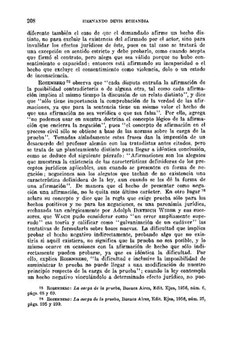208 HER''"ANDO DEVIS ECHANDIA
diferente también el caso de que el demandado afirme un hecho dis-
tinto, no para excluir la existencia del afirmado por el actor, sino para
invalidar los efectos jurídicos de éste, pues en tal caso se tratará de
una excepción en sentido estricto y debe probarlo, como cuando acepta
qu~ firmó el contrato, pero niega que sea válido porque no bubo con·
sentimiento o capacidad: entonces está afirmando su incapacidad o el
hecho que excluye el consentimiento como violencia, dolo o un estado
de inconsciencia.
ROSENBERG 75 observa que "cada disputa entraña la afirmación de
la posibilidad contradictoria o de alguna otra, tal como cada afirma-
ción implica al mismo tiempo la discusión de un relato distinto", y dice
que "sólo tiene importancia la comprobación de la verdad de las afir-
maciones, ya que para la sentencia tiene un mismo valor el hecho de
que una afirmación no sea verídica o que sea falsa". Por ello, agrega
"no podemos usar en nuestra doctrina el concepto lógico de la afirma-
ción que encierra la negación", pues "el concepto de afirmación en el
proceso civil sólo se obtiene a base de las normas sobre la carga de la
prueba". Tomadas aisladamente estas frases dan la impresión de un
desacuerdo del profesor alemán con los tratadistas antes citados, pero
se trata de un planteamiento distinto para llegar a idrntica conclusión,
como se deduce del siguiente párrafo: "Afirmaciones son los alegatos
quc muestran la existencia de las características definidoras de los pre-
ceptos jurídicos aplicables, aun cuando se presentcn en forma de ne-
gación; ncgaciones son los alegatos que tachan de no existencia una
característica definidora de la ley, aun cuando se les dé la forma de
una afirmación ". De manera que el hecho de presentar como nega-
ción una afirmación, no le quita este último carácter. En otro lugar 76
aclara su concepto y dice que la regla que exige prueba sólo para los
hechos positivos y no para las negaciones, es una paronimia jurídica,
rcchazada tan enérgicamente por Adolph DIETRICH 'VEDER y sus suce-
sores, que WACH pudo considerar como "un error ampliamente supe-
rado" esa tcorÍa y calificar como "galvanización de un cadáver" las
tentativas de formularla sobre bases nuevas. La dificultad que implica
probar el hecho negativo indirectamente, probando algo que no exis-
tiría si aquél existiera, no significa que la prueba no sea posible, y lo
mismo ocurre en ocasioncs con la afirmación de hecho que sólo indi-
rectamente pueden probarse, ya que es idéntica la dificultad. Por
ello, explica R(lSENBERO, "la dificultad e inclusive la imposibilidad de
suministrar 1;:>, prueba no puede llegar a una modificación de nuestro
principio respecto de la carga de la prueba"; cuando la ley contempla
un hecho negativo vinculándolo a determinado efecto jurídico, no pue-
15 RoSENBER<l: La oorga de la prueba, BueDOS Aires, Edit. Ejea, 1956, núm. 6,
págs. 68 y 69.
76 RoSENBERQ: La carga de la prueba, Buenos Aires, Edit, Ejea., 1956, núm. 25,
págs. 295 y 299.
 