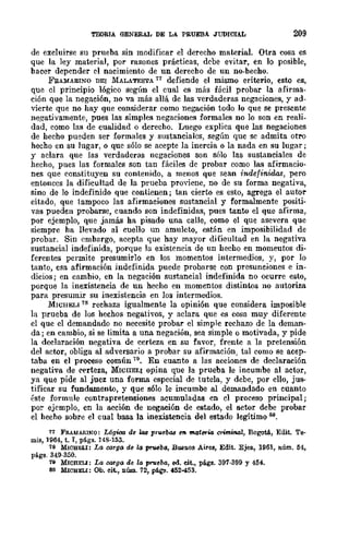 TEORIA GENERAL DE LA PRUEBA JUDICIAL 209
de excluirse su prueba sin modificar el derecho material. Otra cosa es
que la ley material, por razones prácticas, debe evitar, en lo posible,
bacer dcpender el nacimiento de un derecbo de un no-becho.
FRAMARINO DEI MALATESTA 17 defiende el mismo eriterio, esto es,
que el principio lógico según el cual es más fácil probar la afirma-
ción que la negación, no va más allá de las verdaderas negaciones, y ad-
vierte que no hay que considerar como negación todo lo que se presente
negativamente, pues las simples negaciones formales no lo son en reali-
dad, como las de cualidad o derecho. Luego explica que las negaciones
de hecho pueden ser formales y sustanciales, según que se admita otro
hecho en su lugar, o que sólo se acepte la inercia o la nada en su lugar;
y aclara que las verdaderas negaciones son sólo las sustanciales de
hecho, pues las formalcs son tan fáciles de probar como las afirmacio-
nes que constituyen su contenido, a menos que sean indefinidas, pero
entonces la dificultad de la prueba proviene, no de su forma negativa,
sino de lo indefinido que contienen; tan cierto es esto, agrega el autor
citado, que tampoco las afirmaciones sustancial y formalmente positi-
vas pueden probarse, cuando son indefinidas, pues tanto el que afirma,
por ejemplo, que jamás ha pisado una calle, como el que asevera que
siempre ha llevado al cuello un amuleto, están en imposibilidad de
probar. Sin embargo, acepta que hay mayor dificultad en la negativa
sustancial indefinida, porque la existencia de un hecho en momeutos di-
ferentes permite presumirlo en los momentos intermedios, y, por lo
tanto, esa afirmación indefinida puede probarse con presunciones e in-
dicios; en cambio, en la negación sustancial indefinida no ocurre esto,
porque la inexistencia de un hecho en momentos distintos no autoriza
para presumir su inexistencia en los intermedios.
MWHELI 78 rechaza igualmcnte la opini6n que considera imposible
la prueba de los hechos negativos, y aclara que es cosa muy diferente
el que el demandado no necesite probar el simple rechazo de la deman-
da; en cambio, si se limita a una negación, sea simple o motivada, y pide
la declaración negativa de certeza en su favor, frente a la pretensión
del actor, obliga al adversario a probar su afirmación, tal como se acep-
taba en el proceso común 79. En cuanto a las acciones de declaración
negativa de certeza, MWIIELI opina que la prueba le incumbe al actor,
ya que pide al juez una forma especial de tutela, y debe, por ello, jus-
tificar su fundamento, y que sólo le incumbe al demandado en cuanto
éste formule contrapretensiones acumuladas en el proceso principal;
por- ejemplo, en la acción de negación de estado, el actor debe probar
el hecho sobre el cual basa la inexistencia del estado legítimo so.
77 FRAMARlNO: Lógtca de kJ.8 pruebll8 e7I m.ater.:a criminal, BogotA, Edit. Te-
mis, 1964, t. I, págs. 148·153.
18 MIOBELI: LtJ 00.1ga de la ptV6ba, Buenos Aire", Edit. Ejea, 1961, núm. 54,
págs. 349-350.
79 MICru:LI: La OO'Tga df! la prueba, oo. cit., págs. 397-399 y 454.
80 MIOBZLI: Ob. cit., núm. 72, págs. 452-453.
 