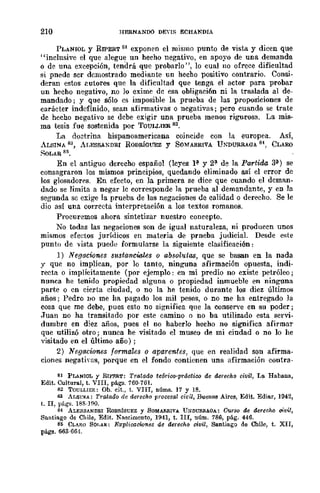 210 HERNANDO DEn!'; ECHANDIA
PLANIOL Y RIPERT SI exponen el mismo punto de vista y dicen que
"inclusive el que alegue un hecho negativo, en apoyo de una demanda
o de una excepción, tendrá que probarlo", lo cual no ofrece dificultad
si pnede ser demostrado mediante un hecho positivo contrario. Consi-
deran estos eutores que la dificultad que tenga el actor para probar
un hecho negativo, no Jo exime de esa obligaci6n ni la traslada al de-
mandado; y que sólo es imposible la prueba de las proposiciones de
carácter indefinido, sean afirmativas o negativas; pero cuando se trate
de hecho negativo se debe exigir una prueba menos rigurosa. La mis-
ma tesis fue sostenida por TOULLIER 82.
La do~trina hispanoamericana coincide con la europea. Así,
ALSINA 83, ALESSANDRI RODRÍGUEZ y SO"MARRIVA UNDURRAQA 8 CLARO
SoLAR 85.
En el antiguo derecho español (leyes P y 2~ de la Partida 3:¡1.) se
consagraron los mismos principios, quedando eliminado así el error de
los glosadorrs. En efecto, en la primera se dice que cuando el dcman-
dado se limita a negar lc corresponde la prueba al demandante, y en la
segunda se exige la prueba de las negaciones de calidad o derecho. Se le
dio así una correcta interpretación a los textos romanos.
Procuremos ahora sintetizar nuestro concepw.
No todas las negaciones son de igual naturaleza, ni producen unos
mismos efedos jurídicos en materia de prneba judicial. Desde este
punto de vista puede formularse la siguiente clasificación:
1) Negaciones sustanciales o absolutlLS, que se basan en la nada
y que no implican, por lo tanto, ninguna afirmación opuesta, indi-
recta o implícitamente (por ejemplo: en mi predio no existe petróleo;
nunca he tenido propiedad alguna o propiedad inmueble en ninguna
parte o cn cierta ciudad, o no la he tenido durante los diez últimos
años; Pedro no me ha pagado los mil pesos, o no me ha entregado la
cosa que me debe, pues esto no significa que la conserve en su poder;
.Juan no ha transitado por este camino o no ba utilizado esta servi-
dumbre en diez años, pues el no haberlo hecho no significa afirmar
que utilizó otro; nunca he visitado el museo de mi ciudad o no lo he
visitado en el último año) ;
2) Negaciones formales o aparentes, que en realidad son afirma·
ciones negativas, porque en el fondo contienen una afirmación contra-
81 PLANIOL y RIPRIl.T: Trata.ao te6rioo-práetioo de dcrechfJ civil, La Habana,
Edit. Cultural, t. VIII, pág:¡. 760-70l.
82 TOULLIER: Ob. cK, t. VIII, núms. 17 y 18.
83 Ar.seu: TratadfJ de aerechfJ procesal cidl, Buenos Aires, Edit. Ediar, 1942,
t. II, págs. 188·J90.
84 ALESSANDaI RDD!l.fOUEZ y SOMAIlRIVA UNDUl.lI.AOA: CursQ de derecho oh,.;l,
SnntiagfJ de Chile, Edit. Naseimcnto, 1941, t. IlI, núm. 786, pág. 446.
S5 CLARO SOI,AS: E~plicacion8$ de derechfJ civil, Santiago de Chile, t. XII,
págs. 663·66·1.
 