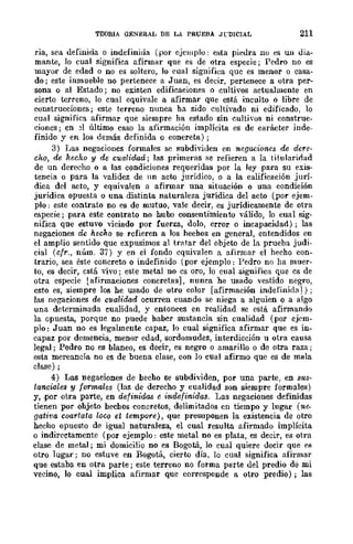TEORIA GENERAl, DE LA PRUEBA JCDICIAL 211
ria, sea definida o indefinida (por üjclllplo: esta piedra 110 es UD dia-
mante, lo cual significa afirmar que es de otra especie j Pedro no es
mayor de edad o no es soltero, lo cual significa que es menor o casa-
do; este inmueble no pertenece a Juan, es decir, pertenece a otra per-
sona o al Estado; no existen edificaciones o cultivos actualmente en
cierto terreno, lo cual equivale a afirmar qUe está inculto o libre de
construcciones j este terreno nunca ha sido cultivado ni edificado, lo
cual significa afirmar que siempre ha estado sin cultivos ni construc-
cioncs; en 31 último caso la afirmación implícita es de carácter inde-
finido y en los demás definida o concreta);
3) Las negaciones formales se subdi"viden en negaciones de dere-
cho, de hecho y de cualidad; las primeras se refieren a la titularioad
de un derecho o a las condiciones requeridas por la ley para su exis-
tencia o para la validez de nn acto jurídico, o a la calificación jurí-
dica del acto, y equivalen a afirmar una situación o una condición
jurídica opuesta o una distinta naturaleza jurídica del acto (por ejem-
plo: este contrato no es de mutuo, vale decir, es jurídicamente de otra
especie; para. este contrato no hubo consentimiento válido, lo cual sig-
nifica que ~stuvo viciado por fuerza, dolo, error o incapacidad); las
negaciones de hecho se refieren a los hechos en general, entendidos en
el amplio sentido que expusimos al tratar del objeto de la prueba judi-
cial (cfr., núm. 37) y en el fondo equivalen a afirmar el hecho con-
trario, sea éste concreto o indefinido (por ejemplo: Pedro no ha muer-
to, es decir, está vivo; este metal no es oro, lo cual significa que es de
otra especie lafirmaciones concretas], nunca he usado vestido negro,
esto es, siempre los he usado de otro color [afirmación indefinida1) j
las negaciones de cualidad ocurren cuando se niega a alguien o a algo
una determinada cualidad, y entonces en realidad se está afinnando
la opuesta, porque no puede haber sustancia sin cualidad (por ejem-
plo: Juan no es legalmente capaz, lo cual significa afirmar que es in-
capaz por demencia, menor edad, sordomudez, interdicción u otra causa
legal; Pedro no es blanco, es decir, es negro o amarillo o de otra raza;
esta mercancía no es de buena clase, con lo cual afirmo que es de mala
clase) ;
4) Las negaciones de hecho se subdividen, por una parte, en sus-
lancia!es y formales (las de derecho y cualidad son siempre formales)
y, .por otra parte, en definidas e indefinidas. Las negaciones definidas
tienen por ohjeto hechos concretos, delimitados en tiempo y lugar (ne.
gativa coartata loco et tempore), que presuponen la existencia de otro
hecho opuesto de igual naturaleza, el cual resulta afirmado implícita
o indirectamente (por ejemplo: este metal no es plata, es decir, es otra
clase de metal; mi domicilio no es Bogotá, lo cual quiere decir que es
otro lugar; no estuve en Bogotá, cierto día, lo cual significa afirmar
que estaba en otra parte; este terreno no forma parte del predio de mi
vecino, lo cual implica afirmar que corresponde a otro predio); las
 