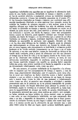212 BERNANDO DEVIS ECBANDlA
'Mga.ciones indefinidas son a.quellas que no implican la afirmación indio
recta de otro hecho concreto, delimitado en tiempo y espacio, a saber:
a) las de carácter absoluto o sustancial, porque no encierran ninguna
afirmación contraria (véanse los ejemplos expuestos en el punto IQ);
b) las formales ilimitadas en tiempo o espacio, que contienen una afir-
mación igualmente ilimitada en estos aspectos (por ejemplo: nunca ha
existido un hombre de estatura superior a tres metros, pues si bien
significa afirmar que todos los hombres han sido de estatura menor,
tal hecho es iiimitado en tiempo y espacio; actualmente no existe en el
mundo un paño mejor que éste, pues equivale a afinnar que los demás
son inferiores o iguales, sin límite de espacio; entre mis antepasados
nunca existió un demente, pues significa afirmar que siempre fueron
cuerdos, sin límite de tiempo); e) las formales que, a pesar de scr ellas
limitadas en tiempo y espacio, contienen implícita una afirmación in-
definida no susceptible de probarse (por ejemplo: durante mi vida
o en los diez años últimos no he visitado a Bogotá, pues no obstante
que indirectamente se afirma que durante ese tiempo he estado siem-
pre en otros lugares, esta circunstancia es indefinida y solamente podrá
proharse si he vivido recluido forzosamente en un lugar o cn el lecho
de enfermo, o en otro caso similar; nunea he incurrido en delitos ni he
tenido mala conducta, pues a pesar de afirmarse con ello que durante
el tiempo que se lleva de vida y en los lugares donde se ha vivido siem-
pre se ha abservado una conducta lícita o correcta, se trata de una
afirmación indefinida, imposible de probarse, pues aún las personas
que hayan convivido siempre eon aquélla no pueden haber conocido
todos sus actos; esto ocurre también si se limita la negación a un tiem-
po determinado relativamente corto, como un año).
De esta manera, el caráeter indefinido de la negación o la afirma-
ción no requiere que las circunstancias de tiempo y espacio, o una. de
éstas, sean absolutamente ilimitadas; por el contrario, para estos efec-
tos es igual que implique no haber ocurrido nunca o haber ocurrido
siemprc, o que se refiera a todos los instantes de un lapso de tiempo
más o menos largo (como la vida de una persona) o relativamente
corto (como un año), si envuelve una situación o actividad u omisión
permanente que en la práctica no es en general susceptihle de prueba
por ningún medio (la simple dificultad para obtener la prueha no es
suficiente, según lo veremos en el número 126, parágrafo g, como tam-
poco la imposibilidad de obtener un medio de prueba determinado, ni
la puramente personal que para otros sujetos no existe); por ejemplo:
no haber visitado un lugar público de cierta ciudad, como un parque
o una calle, es una circunstancia indefinida, sea que comprenda diez
años o un año, e imposible de demostrar, a menos que se haya perma-
neeido en reclusión forzosa en otro lugar o exista otra causa muy espe-
cial, y lo mismo sucede con la afirmación de que durante uno o más
años visité todos los días ese lugar; igual carácter indefinido aparece
 
