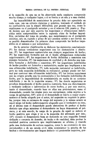 TEORlA. GENERAL DE LA PRUEBA JUDICIAL 213
si la negación de que no se ha observado mala conducta comprende
mucho tiempo y cualquier Jugar, o si se limita a un año y a una ciudad.
La imposibilidad de suministrar la prueba debe ser apreciada en
cada caso, '~on un criterio riguroso y práctico, teniendo el cuidado de
no confundirla con la simple dificultad, por grande que sea, como lo
explicamos en el parágrafo anterior y en el número 126, punto y. Pue-
de decirse que por este aspecto las negaciones y afirmaciones indefi-
nidas están comprendidas entre la segunda clase de hechos imposi-
bles, excluidos del tema de prueha, que mencionamos en el parágrafo
anterior, esto es, cuando a pesar de que puedan existir o ser ciertos, no
es posible demostrarlos (la primera clase comprende los hecbos impo-
sibles en sí mismos o por naturaleza).
De la anterior clasificación se deducen las siguientes conclusionfls:
P) las únicas verdaderas negaciones son las sustanciales o absolu-
tas; 2;1) las negaciones sustanciales son siempre negaciones de hecho;
3;1) las negaciones formales son en el fondo afirmaciones redactadas
negativamente; 4l) las negaciones de beeho definidas o concretas son
siempre formales; 5l) las negaciones de cualidad y de derecbo son tam-
bién formales y definidas o concretas; 6l) las negaciones indefinidas
de hecho pueden ser formales o sustanciales, según que impliquen o no
una afirmación indefinida; 7l) toda negación sustancial es indefinida,
pero no toda negación indefinida es sustancial, porque puede ser for-
mal por contener una afirmación indefinida; 8) las únicas negaciones
que no exigen prueha son las sustanciales y las formales indefinidas de
hecho, por h imposibilidad de suministrarla en razón de su carácter
indefinido y no de la negación misma; 9<).) las demás negaciones se
prueban demostrando el hecbo positivo contrario, bien sea directamente
o mediante indicios o inferencias de otros hechos, y por este motivo,
tanto el demandante, cuando base en ellas sus pretensiones, como cl
demandado, cuando las alegue para sus excepciones, están sujetos a la
carga de probarlas; lOíl) pero si el demandado se limita a negar expre-
samente el hecho alegado por el actor, tal negación no requicre la prne-
ba, porque ésta es entonces de cargo del segundo y lo mismo ocurre si
aquél niega tal hecho indirectamente alegando que el verdadero es otro;
en el último caso el demandado puede abstenerse de probar el he('ho
distinto que alega mientras el demandante no haya demostrado el pri-
mero, y si esto sucede, la carga de la prueba de aquél se refiere al
hecho positivo que alega y no a la negación del afirmado por éste;
11;¡') cuando el demandante basa su demanda en una negación formal
definida o eoncreta de derecbo, de hecho o de cualidad, debe probar la
realidad positiva contraria que implícitamente se afirma, y cuando
pida una declaración de certeza negativa, como la no existencia de una
servidumbre o de un estado ciyil, debe suministrar la prueba de Jos
bechos o circunstancias que hagan deducir tal preteruJión negativa, por-
 