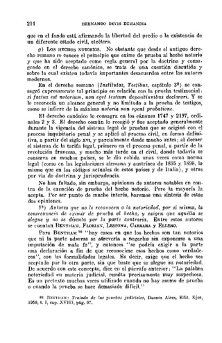214 HERNANOO DEnS ECHANDIA
que en el fondo está afirmando la libertad del predio o la existencia de
un diferente estado civil, etcétera.
g) Los HECHOS NOTORIOS. No obstante que desde el antiguo dere-
cho romano fe conoce el principio que exime de prueba al hecho notorio
y que ha sid(l aceptado como regla general por la doctrina y consa-
grado en el derecho canónico, se trata de una cuestión discutida y
sobre la cual existen todavía importantes desacuerdos entre los autores
modernos.
En el derecho romano (Institutas, Testibus, capítulo 3Q) se con-
sagró cxpresamC'ntc tal principio en relación con la prneha testimonial:
s-i factug est notoriltm, non cget fesfútm depositiuniblls declarari. Y se
le reconocía un alcance general y no limitado a la prneha de testigos,
como se infiere de la máxima notoria non e.fJent probatione.
El derecho canónico lo consagra en los cánones 1747 y 2197, ordi_
nales 2 y 3. El derecho común lo recogió y fue aceptado generalmente
durante la vigencia del sist~ma legal de pruebas que se originó con el
proccso inquisitorio penal y sc aplicó al proceso civil, en forma defini-
tiva, a partir del siglo XVI, y parcialmente desde mucho antes; al decaer
el sistema de la tarifa legal, primero en el proceso penal, a partir de la
revolución francesa, y mucho más tarde en el civil, donde todavía se
conserva en muchos países, se le dio cabida unas yeces como norma
legal (como en las legishlCiones alemana y austríaca de 1895 y 1898, lo
mismo que en los códigos actuales de estos países y de Italia), y otrM
por vía de doctrina y jurisprudencia.
No han faltado, sin embargo, opiniones de autores notables en con-
tra de la exención de prueba del hecho notorio. Pero la mayoría la
acepta. Por ser punto de mucho interés, haremos nna síntesis de estas
do;; opiniones.
Fl.) A1dores q1/e no re recOJlOcen a la l1otoriedad, por si múma, la
consfcllcr/ri.'l de e{"imir de prueba al hecho, y exigen que aquéUa se
alegue JI no se discuta por ln parte contraria. Entre estos autores
se tuentan BE~THA~i, FLORIAX, LESSONA, CARRARA y ELI.I-:JO.
Para BENTHA~i H6 "hay casos en qne los hechos son tan notorios
que ni la parte adversa se atrevería a negarlos sin exponerse a una
imputación de mala fe", y entonces "se podría exigir a la parte
nlla declarnción a fin de que reconociese esos hechos como verdade-
ros", con .1m; formalidades legalcs. Es decir, exige que el hecho sea
aceptado por la otra parte, sin que baste que se alegue su notoriedad.
Dc acuerdo Eon este conecpto, dice en el párrafo anterior: "La palahra
notoriedad en materia judicial, resulta precisamente muy sospechosa.
Es un pretexto muchas veces utilizado cuando no hay asomo de prueba
o cnando la prueba se hace demasilldo difíciL"
86 nF.XTll.Ul: 'l'ratooo de ras l'rueb(ts juairiales, Buenos Aires, Edit. Eje!!,
1959, t. J, cap. XVJIT, pág. 97.
 