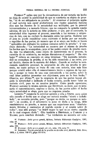 TEORIA GENERAL DE LA PRUEBA Jt:DICIAL 215
FLORIAN 81 opina que por la circunstancia de ser notorio un hecho
no deja de existir la posibilidad de que se convierta en objeto de prue-
ba, "ni de ger obligatoria su prueba". Al examinar el principio según
el cual notoria non e(}e1l.t probafionem este ilustre penalista italiano
dice que las fuentes de la notoriedad sou múltiples, por ]0 general
intrascendentes y a menndo falaces; que no comparte la opinión común
adversa, de que lo notorio no debe probarse, y que, por el contrario, la
notoriedad debe ingresar al proceso, sometida a las normas y exigen-
cias de éste, que no excluye la discusión entre las partes. Sostiene que
el juez no p11ede considerar como existente el becho por ser notorio.
a espaldas d~ las partes, de manera que si se niega ese hecho >iC hacen
"aplicables sin ambages las normas comunes sobre la prueba". Y con-
clnye diciendo: "La notoriedad no exonera por sí misma de prueba
los hechos que la acompañan; pero sí los podrá eximir de prueba cuan-
do, una vez planteada, como objeto de controversia en el proceso, la
cuestión de su existencia, no surjan discusiones al respecto." En otro
lugar 88 reitera su concepto en estos términos: "Su supuesta notorie-
dad no reemplaza la prueba, si no ha sido enunciada y no entra, por
así decirlo, dentro de la materia del dehate. Cuando se realice la men-
cionada condición procesal, la aceptación de ella sin prueba se pre-
senta, no tanto porque se t-rata de nna cosa notoria, sino más bien
porque existió sobre ella el consentimiento tácito o expreso de las par-
tes, o porqu:; se trata de una cosa comunicada a las partes, sobre la
cual éstas podrían presentar sus objeciones, pero no lo hlln hecho."
Observa, por último 89, que la exigencia de que las partes hayan ale-
gado la notoriedad o indicado el hecho notorio, puede rener ya10r en
materia civil, pero no en asuntos penales. Como puede apreciarse,
FLORIA~ sostiene la misma opinión que BEi':TIIAM. es decir, que es ncee-
sario el consentimiento, expreso o tácito, de las 'parres sobre cl heeho
cuya notoriedad se alega, para que no requiera pruebfl.
LESSONA 90 comparte la anterior opinión y cita a ;:)TRYK. lJara quien
sólo cuando d hecho que se alega ser notorio resulta "cierto e indubi-
tado", no necesita prueba, pero "porque es cierto, no porque es noto-
rio"; en cambio, si el adversario lo pone en duda o lo niega, debe
suministrar'le su prueba, a menos que sus negaciones sean "absoluta-
mente frívolas y contrarias al sentido común y al común saber de
todos", mas sólo porque "es inútil negar lo que es ya cierto: aquello
de lo cual ninguno duda". Cita tamhi~n a BENTHAM, a CARRARA y a
ELLERO, para concluir diciendo: "Lo verdadero no necesita ser 1l0W-
87 FLORlAN; Delle prOl'e penali, Milano, Istituto Editoriale CisalpiM, 1961,
núm.43.
88 FLORIA),i: Delle prove penali, Milano, Istituto Editoriale Cisalpillo, 1961,
núm. 182.
89 Fr,ORAN: Delle prol'e pC1l6li, ell. cit., núm. 1802, nota 72.
90 LESSONA: Teoría general de la prlleba en derecho civil, Madrid, Edit. Rfm.S,
1928, t. 1, núms. 169·171, págs. 211·214..
 
