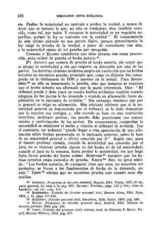 216 HERNANDO DEVJS ECHANDIA
rio. Probar la notoriedad no equivale a probar la verdad, a menos de
decir que es notorio lo que, no sólo es verdadero, sino también cono-
cido, como tal, por todos. Y entonees In notoriedad es un requisito su-
perfluo, porque la ley se contenta con la verdad." El razonamiento
de este último párrafo no nos parece lógico, porque generalmente la
ley exige la prueba de la verdad, a pesar de contentarse con ésta,
y la notoriedad exime de tal prueba por excepción.
CARRARA y ELLERO consideran que debe obrarse con suma precau-
ción, para eximir de prueba al hecho notorio tH.
2?) Autores que eximen de prueba al hecho notorio, sin exigir q1tC
se alegue la notoriedad y sin que importe su discltsi6n por una de ¡al;
partes. La doctrina alemana moderna acepta sin vacilación que los hechos
notorios no necesitan prueba, principio que, como ya dijimos, fue consa-
grado en la Ordenanza de 1898 y aparece cn la actual. Para ROSEN-
BERO 92 no s610 es innecesaria la prueha, sino que tampoco se requiere
que el hecho notorio sea afirmado por la parte interesada. Dice: "El
tribunal puede y debe tener en cuenta hechos evidentes también cuando
ninguna de las partes lo ha invocado o cuando su afirmación fuere in-
admisible en la instancia de revisión." Sin embargo, rcconoce que por
lo gencral se exige su afirmación. Más adelantc advicrte que si ]a no-
toriedad general es desconocida por cl tribunal, se la debe demostrar
por lo regular con testigos, y, sólo CUAndo se basa en una convicción
científica, mediante peritos; esa prueba debe practicarse con conoci·
miento y participación de las partes. En consecuencia, comprobar la
notoricdad es establecer cl hccho y vincula al tribunal de revisión. Por
el contrario, ese tribunal "puede llegar a otra apreciación de un¡t afir-
mación sobre hechos presentada en la instancia anterior, sobre la base
de su notoriedad general 11 oficial conocida por él". Según esto, para
el ilnstre profesor alemán, cuando la notoriedad sea conocida por el
juez, no se requiere prueba alguna ni del hecho ni de tal notoriedad;
cuando el juez no la conozca, basta probar la notoriedad, sin que haga
falta llevar prueba del hecho mismo. SCBONKE 93 reconoce que los he-
ehos notorios están eximidos de prueba. KISCH 94 dice, en igual senti-
do; "Los hechos notorios, de cualquier clase que sean, no necesitan ser
probados; se llevan a los fundamentos de hecho de la demanda, sin
más." LENT 96 afirma que no necesitan prueba aun cuando sean dis·
cutidos.
91 CARRARA: P¡·ograma de derecho orimmal, Bogotá, Edit. 'femis, 1957, 8~ ed.,
parte general, 11, nota a la pág. 282: ELLERQ: Tmttato, págs. 132 y 214; citas de
LESSQ:>IA; ed. cit., núm. 170.
92 RoSENBERG: Tratadc de derecho proce.rol civil, Buenos Aires, Edit. Ejea,
1955, t. II, págs. 217·218.
93 ScnoNKE; Derecho procesal civil, Barcelona, Edit. Boseh, 1950, pág. 200.
:14 KIscn: Elementos d¡; durecho prolJCsal civil, Madrid, Edit. He.iata de
derecho privado, 1~40, pág. 196.
95 LEto¡T; 'l'rattato del proC6sso civile tedesco, trad. de EooAROO F. RlCc¡: Na·
poli, Morano Editore, 19132, pág. 20J.
 