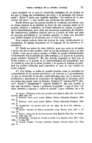 TEORlA GENERAL DE LA PRUEBA JUDICIAL 27
<, para producir en el juez la convicción sicológica de los hechos en
los que se basan las pretensiones del actor o la oposición del deman-
dado"; KlSCH 62 opina que también significa "los motivos de la con-
vicción del juez", o sea, medios que producen esa convicción.
Puede decirse que los autores citados en el párrafo precedente, que
en forma expresa no se deciden en favor de este concepto mixto de la
prueba, objetivo y subjetivo, en forma indirecta lo acogen, al presen-
tarlos separadamente, pero como dos necesarias acepciones del término.
En consecuencia, podemos concluir que es el punto de vista que goza
de mayores partidarios y, en nuestra opinión, el único que presenta
una noción integral de la prueba, por lo cual lo acogemos.
Pero existen todavía otros dos puntos de vista, jurídicDmente in-
apropiados, de alguna frecuencia en el lenguaje de los autores y le-
gisladores.
59) Desde un punto de vista objetivo, pero que mira no al medio
o hecho que sirve para probar, como en los dos primeros, sino a la cosa
o hecho o acto que se quiere probar, se habla de prueba identificándola
err6neamente con la materia que debe probarse o el objeto de la prueba,
según advierte FWRlAN 63. En este sentido impropio se dirá que el
hecho culposo es la prueba de la responsabilidad del demandado, mas
cn verdad se trata de su causa jurídica y la prueba la forman en reali-
dad los medios utilizados para convencer al juez de que existió ese
hecho culposo.
69) Por último, se habla de prueba también como la actividad de
comprobación de los sujetos procesales o de terceros y el procedimientu
en que se desarrolla la prlleba, confundiéndose ésta con la manera de
producirla y apreciarla en el proceso; tal significado lo incluyen, entre
los varios que puede tener el término, FLORIAN 64, CARNELUTTI 6ri, Roc_
00 66, KISCH 61, RoSENBERG 6S, ALZATE NOREií"A 69. En este sentido se
dice que las partes "hacen o producen la prueba" o que el juez "or-
dena, practica y aprecia o "alora la prueba ", para referirse, no a los
62 KISCH: Elem.entos de dcrecoo prooesaJ ciVil, Madrid, Edit. Rev. de deruho
privado, 1940, p~. 191.
63 FLOF-IAN: Dellc prove peMli, Mileno, Istituto Editoriele Cisalpino, 1961,
num.2.
64 FLORIAN: Pelle prove pl!Mli, Mileno, Istituto Editori¡¡je Cisa.lpino, 1961,
num.2.
65 CA!l.NELCTTI: La prueba vivil, ed. cit., p!i.gs. 40, 91 Y 20]. Sistema ... ,
t. r, pág. 614.
66 Rocco: Trattato di diffitto proces8'U-ale civile, Torino, Utet, 1957, t. n,
pág. 181.
61 KISCII: Elementos de derecho prooesal oivil, Mallrid, Edit. Rev. de dereeho
privado, 1940, p!i.g. 197.
68 ROSENBEll(J: Tratado de derecho pro~esal ci¡;i!, Buenos Aires, Edit. Eje!!.,
1955, t. n, pág. 200.
69 ALZA.TE ~ORE!l"A: Pr¡¡ebGiJ judiciales, Bogotá, Libr('ría. Sj~lo XX, 1944,
pág. 13.
 