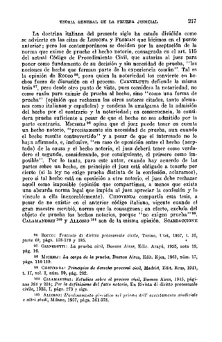 TEOaIA OENERAL DE LA PRUEBA JUDICIAL 217
La doctrina italiana del presente siglo ha estado dividida como
se advierte en las citas de LEssoNA y FLORlAN que hicimos en el punto
anterior; pero los contemporáneos se deciden por la aceptación de la
norma que exime de prueba el hecho notorio, consagrada cn el arto 115
del aetnal C..ódigo de Procedimiento Civil, que autoriza al juez para
poner como fundamento dc su decisión y sin necesidad de prueba, "las
nociones de hecho que forman parte de la experiencia común". Tal e~
la opinión de Rocoo 96, para quien la notoricdad los convi('rte en he-
chos fuera de discusión en el proceso. CARNELUTTI defiende la misma
tesis 97, pero desde otro punto de vista, pues considera la notoriedad. no
como razón para eximir de prueba al hecho, sino "como una forma de
prueba" (opinión que rechazan los otros autores citados, tanto alema-
nes como italianos y españoles) y condena la amalgama de la admisión
del hecbo por el contrario y la notoriedad; en consecuencia, la consi-
dera prueha suficiente a pesar de que el hecho no sea admitido por la
parte contraria. MICHELI 98 opina que el juez puede tener en cuenta
un hecho notorio, "precisamente sin necesidad de prueba, aun cuando
el becho resulte controvertido" y a pesar de que el interesado no lo
haya afirmado, e, inclusive, "en caso de oposición entre el hecho (acep-
tado) de la causa y el becho notorio, el juez deberá tener como verda-
dero el segundo, considerando, por consiguientc, el primero como im-
posihle". Por lo tanto, para este autor, cuando hay acuerdo de las
partes sobre un hecho, en principio el juez está ohligado a tcnerlo por
cierro (si la lcy no exige prueba distinta de la confesión, aclaramos),
pero si tal hecbo está en oposición a otro notorio, el juez dcbe rechazar
aquél como imposible (opinión que compartimos, a menos que exista
una absurda norma legal que impida al juez apreciar la confesión y lo
vincule a ella inexorablcmente). CmovENDA compartía esta tesis, a
pesar de no existir en el anterior código italiano, vigente cuando el
gran maestro escribió, norma que la consagrara; en cfecto, excluía del
objeto de prueha los bechos notorios, porque "no exigen prucba" 99.
CALAMA:t>."'DREI 100 y ALLORIO 161 son de la misma opinión. SCARDACCIOXE
96 Rocco: Tralllllo di diritto processua.le civi/e, Torino. l"tet, 1957, t. n,
parte 6~, págs. 178-179 y 185.
97 CAll.NELU'l'""I'I: lA], prueba. oír;l, Buenos Aires, Edic. Arayú, 1955, nota 19,
pág. 16.
98 MICHELI: La. I»rga. de la. pr-ueba., Buenos Aires, Edit. Ejea, J961, núm. 17,
págs. 116·119.
99 CHIOVENDA: Principios de derecM proceeal civir, Madrid, Edit. Reus, 1[14J,
t. n, vol. l, núm. 59, pág. 282.
100 CllLA/>lANnREI: Estudi.os sobre el proceso civil, Buenos Aires, 19·t5, pági-
nas 184 y 224; Pa la de/inizÍ01le del /atlo notorio, En R;vista di diritto proeessuale
eivile, 1925, T, pág.•. 273 Y sigs.
101 AU,ORTO: L'ol"dinamél!to Hi"/idico nd pri'<II1/1 dril' arca/amento .<1i1Idiziale
e al/ri atlldi, Milano, 1957, piigs. 361·378.
 