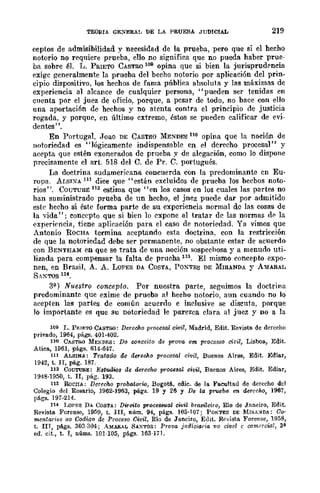 TEORIA GE~ERAL DE I,A PRUEBA JUDICIAL 219
ceptos de admisibilidad y necesidad de la prueba, pero que si el hecho
notorio no requiere prueba, ello no significa que no pueda haber prue-
ba sobre él. L. PRIETO CASTllQ 109 opina que si bien la jurisprudrncia
exigc generalmente la prueba del beeho notorio por aplicación del prin-
cipio dispositivo, los hechos de fama pIÍblica absoluta y las máximas de
experiencia al alcance de cualquier persona, "pueden ser tenidas en
cuenta por el juez de oficio, porque, a pcsar de todo, no bace con ello
una aportaci6n de hechos y no atenta contra el principio de justicia
rogada, y porque, en último cxtremo, éstos se pueden calificar de evi-
dentes".
En Portugal, ,Joao DE CASTRO MENDES 110 opina que la noción de
notoriedad es "lógicamente indispensable en el derecho procesal" y
acepta que estén exonerados dc prueba y de alegación, como lo dispone
precisamente el arto 518 del C. de Pro C. portugués.
IJa doctrina sudamericana concuerda con la predominante cn Eu·
ropa. ALSIXA 111 dice que "están excluidos de prueba Jos becbos noto·
rios". COlíTURE 112 estima que "en los casos en los cuales las partes no
han suministrado prueba de un hecho, el jncz puede dar por admitido
este hecho si éste forma parte de su experiencia normal de las cosas de
la vida"; concepto que si bien lo expone al tratar de las normas d~ la
experil'ncia, tiene aplicación para el caso de notoriedad. Ya vimos que
Antonio ROCHA termina aceptando esta doctrina. con la restricción
de que la notoriedad debe ser permanente, no obstante estar de acuerdo
con BENTHAM en que se trata de una noción sospechosa y a menudo uti-
lizada para compensar la falta de prueba 113. El mismo concepw expo-
nen, en Brasil, A. A. LoPES DA COSTA, POXTES DE MIRANDA Y AMARAL
SAXTOS 114.
3(1.) Nuestro concepto. Por nuestra parte, seguimos la doctrina
predominante que exime de prueba al hecho notorio, aun cuando no Jo
aeepten las partes de común acuerdo e inclusive se discuta, porque
lo importante es que su notoriedad le parezca clara al juez y no a la
109 L. PRIf;'ro CASTRO: Derecho proG8sal civil, Madrid, Edit. Revista de derccho
privado, 1964, págs. 401·402.
110 CASTRO MEND¡;;S: Do COltceito de prava cm procosso civil, Lisboa, Edit.
Atiea, 1961, págs. 614·647.
l1l ALSINA: Tratado de derecho procesal civil, Buenos Aires, Edit. Ediar,
1942, t. n, pág. 187.
112 COUTUlI.E: l!,'81ooios de derecho procesal civil, Bnenos Aires, Edit. Ediar,
1948·1950, t. JI, pág. 193.
llS RoCllA; Derecho probatorio, Bogotti., edie. de la Faeultall de derecho del
Colegio flcl Rosario, 1962·1963, págs. 19 y 26 Y De la pruebo: en derecho, 1967,
págs. 197·214.
114 LOPES DA COSTA: Direito pToce8S1/.al cfL'il brasilciro, IDo de Janeiro, Edit.
Revista Forense, 1950, t. In, núm. 94, págs. 105·107; PONTES DE MlRA:-IDA: Co·
mentarios ao Codigo de Proceso Civil, Río de Janciro, Edit. R.,,,ista Forense, 1958,
t. lIT, pti.gs. 303·304; AMARIlL SAXTOS: Prova judiciaria 110 civel e (Xlmacial, 3'
ed. cit., t. I, nÚIns. 101·105, págs. 163·171.
 