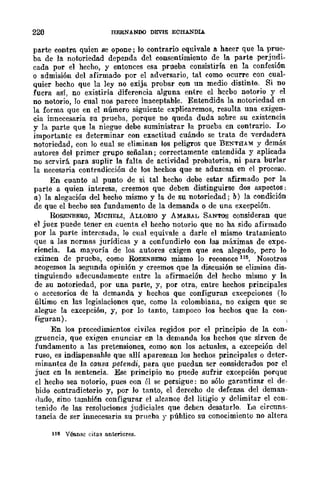 220 ITERNANOO DEVIS ECHANOLA
parte contra quien se opone; lo contrario equivale a ha.cer que la prue-
ba de la notoriedad dependa del consentimiento de la parte perjudi-
cada por el hecho, y entonces esa prueba consistiría en la confesión
o admisión del afirmado por el adversario, tal como ocurre con cual-
quier hecho que la ley no exija probar con un medio distinto. Si DO
fuera así, no existiría diferencia alguna entre el hecho notorio y el
no notorio, Jo cual nos parece inaceptable. Entendida la notoriedad en
la forma que en el número siguiente explicaremos, resulta una exigen-
cia innecesaria su prueba, porque no queda duda sobre su existencia
y la parte que la niegue debe suministrar la prueba en contrario. 1..0
importante es determinar con exactitud cuándo se trata de verdadera
notoriedad, con lo cual se eliminan los peligros que BENTHAM y demás
autores del primer grupo señalan; correctamente entendida y aplicada
no scrvirá para suplir la falta de actividad probatoria, ni para burlar
la necesaria contradicción de los hechos que se aduzcan en el proceso.
En cuanto al punto de si tal hecho debe estar afirmado por la
parte a quien interesa, creemos que deben distinguirse dos aspectos;
a) la alegación del hecho mismo y la de su notoriedad; b) la condición
de que el hecho sea fundament.o de la demanda o de una excepción.
RoSENBERG, MICHELI, ALLORIO y AMARAL SANTOS consideran que
el juez puede tener en cuenta el hecho notorio que no ha sido afirmado
por la parte interesada, lo cual equivale a darle el mismo tratamiento
que a las normas jurídicas y a confundirlo con las máximas de expe-
riencia. La mayoría de los autores exigen que sea alegado, pero lo
eximen de prueba, como RoSEN.BERG mismo lo reconoce 111:1. Nosotros
acogemos la segunda opinión y creemos que la disensión se elimina dis-
tinguiendo adecuadamente entre la afirmación del hecho mismo y la
de su notoriedad, por una parte, y, por otra, entre hechos principales
o accesorios de la dcmanda y hechos que configuran excepciones (lo
último en las legislaciones que, como la colombiana, no exigen que se
alegue la excepción, y, por lo tanto, tampoco los hechos que la con-
figuran).
En los procedimientos civiles regidos por el principio de la con-
gruencia, que exigen enunciar en la demanda los hechos que sirven de
fundamento a las pretensiones, como son los actuales, a excepción del
ruso, es indispensahle que allí aparezcan los hechos principales o deter-
minantes de la causa petendi, para que puedan ser considerados por el
juez en la sentencia. Ese principio no puede sufrir excepción porque
el hecho sea nolorio, pues con él se persigue: no sólo garantizar el de-
bido contradictorio y, por lo tanto, el derecho de defensa del deman-
rlado, sino tamhién configurar el alcance del litigio y delimitar el con-
tenido rle las resoluciones judiciales que dehen desatarlo. La circuns-
tancia de ser innecesaria su prueba y púhlico su conocimiento no altera
ll~ V~BC citas anteriores.
 