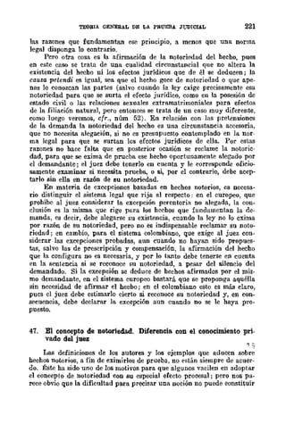 TEOBIA GENERAL DE LA PRUEBA JUDICIAL 221
las razones que fundamentan ese principio, a menos que una norma
legal disponga lo contrario.
Pero otra cosa es la afirmación de la notoriedad del hecho, pues
en este caso se trata de una cualidad circunstancial que no altera la
existencia del hecho ni los efectos jurídicos que de él se deducen; la
causa petendi es igual, sea que el hecho goce de notoriedad o que ape-
nas lo conozcan las partes (salvo cuando la ley cxige precisamente esa
notoriedad para que se surta el efecto jurídico, como en la posesión de
estado civil o las relaciones sexuales extramatrimoniales para efectos
de la filiación natural, pero entonces se trata de un caso muy diferente,
como luego veremos, cfr., núm 52). En relación con las pretensiones
de la demanda la notoriedad del hecho es una circunstancia accesoria,
que no necesita alegación, si no es presupucsto contemplado en la nor-
ma legal para que se surtan los efcctos jurídicos de ella. Por estas
razones no hace falta que en posterior ocasión se reclame la notoric-
dad, para que se exima de prueba ese hecho oportunamente alegado por
el demandante; el juez debe tenerlo en cuenta y le eorresponde oficio-
samente examinar si necesita prueba, o si, por el contrario, debe acep-
tarlo sin ella en razón de su notoriedad.
En materia de excepciones basadas en hechos notorios, es necesa-
rio distinguir el sistema legal que rija al respecto: en el europeo, que
prohíbe al juez considerar la excepción perentoria no alegada, la con-
clusión es la misma que rige para los hechos que fundamentan la de-
manda, es decir, debe alegarse su existencia, cuando la ley no lo exima
por razón de su notoriedad, pero no es indispensable reclamar su noto-
riedad; en cambio, para el sistema colombiano, que exige al juez con·
siderar las excepciones probadas, aun cuando no hayan sido propues·
tas, salvo las de prescripción y compensación, la afirmación del hecho
que la configura no es neeesaria, y por lo tanto debe tenerse en cuenta
en la sentencia si se reconoce su notoriedad, a pesar del silencio del
demandado. Si la excepción se deduce de hechos afirmados por el mis·
mo demandante, en el sistema europeo bastará que se proponga aquélla
sin necesidad de afirmar el hecbo j en el colombiano esto es más claro,
pucs el juez debe estimarlo cierto si reconoce su notoriedad y, en con-
secuencia, debe declarar la excepción aun cuando no se le haya pro-
puesto.
47. El concepto de notoriedad. Diferencia con el conocimiento pri-
vado del juez
Las definiciones de los autores y los ejemplos que aducen sobre
hechos notorios, a fin de eximirlos de prueba, no están siempre de acuer-
do. Éste ha sido uno de los motivos para que algunos vacilen en adoptar
el concepto de notoriedad con su especial efecto procesal; pero nos pa-
rece obvio que la dificultad para precisar una noeión no puede eonstituir
 
