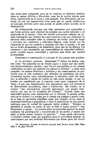 222 IIF.R};"AXDO DEns ECIIAXDIA
una razón para rechazarla, pues de lo contrario se deberían eliminar
otras no menos difíciles y discutidas, como las de acción, interés para
obrar, legitimación en la causa y cosa juzgada. Las diferencias, sin em-
bargo, no son tan importantes como para que no pueda establecerse
un concepto definido sobre esta noción, ni pueda existir acuerdo en lo
fundamental.
Es indispensable precisar qué debe entenderse por notoriedad y
por hecho notorio, para eliminar los peligros que suelen señalarse a su
aplicación en el proceso. Para ello resulta conveniente adoptar un cri-
terio restringido, que reduzca los casos concretos a los que realmente no
ofrezcan duda razonable sobre la existencia del beúho; pero sin llegar
a extremos qnc conduzcan a Boluciones ilógicas, como sucede con las
exigencias de que sea conocido y aceptado por todo el mundo, o de que
sea un hecho permanente y no transitorio, pues uno de los últimos (un
terremoto o una inundación con características de calamidad pública),
puede revestir mayor notoriedad y aparecer más cierto qne muchos
permanentes.
Resumimos a continuación el concepto de los autores más notables.
a) LA DOCTRINA ALEMANA. RoSENBERa 116 define los hechos noto-
rios como "los conocidos en un círculo mayor o menar por una multi-
tud discrecionalmente grande o que fueron perceptibles en las mismas
condiciones, en tanto que también los conozca el tribunal", y pone estos
ejemplos; los sucesos históricos o políticos y sus consecuencias, en par-
ticular para la vida económica, que difnnden los periódicos; los acon-
tecimientos locales, como perturbaciones; la distancia entre dos luga-
res; la situación y estado de eomún en una época pasada; el que un
hombre sea considerado par el comercio como parte integrante de la
firma; el que una denominación rige únicamente para una mercancía
de determinada procedencia, clase o fabricación. En cambio, no es
notoria "una circunstancia conocida únicamente, por propia expe-
riencia, por uno de los miembroS del tribunal". Cuando existe una
notoriedad general pero desconocida por el tribunal, la gestión proba-
toria no se excluye y se realiza por lo común con testigos o peritos cuan-
do se basa en con"icción científica, como, por ejemplo, en los casos de
cuestiones históricas o geográficas, y tiene la importancia de unn prueba
indiciaria para la verdad del supuesto hecho evidente. "Siempre es
admisible la prueba en contra de que es falso el hecho notorio", dice
RoSENBER<l, y agrega; "La prueba sobre la notOriedad general no puede
realizarse sin participación y conocimiento de las partes, y menos aún
sobre el hecho mismo (notorio en general)." Como puede observarse,
el profesor alemán exige dos requisitos para la notoriedad general: su
conocimiento por una multitud discrecional que forme parte del círculo
116 RoSEN.BERO: Tratado de GC'fec}¡(> prooosal ctvil, Buenos AirllB, Edit. Ejetl,
1955, t. JI, págs. 218·219.
 
