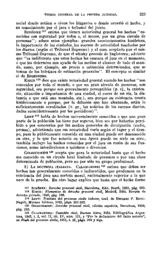 TEORIA QENERAL DE LA PR,'EBA Jt:DICIAL 223
social donde actúan o viven los litigantes o donde ocurrió el hecho, y
su conocimiento por el juez o tribunal del juicio.
SCHONKE 11'1 estima que tienen notoriedad general los hechos "co-
nocidos con seguridad por todos o, al menos, por un gran círculo de
personas"; aduce estos ejemplos: grandes acontecimientos históricos,
la importancia de las ciudades, los sucesos de actualidad reseñados por
los diarios (según el 'I'ribunal Supremo) y el caso. aceptado por el mis-
mo Tribunal Supremo, de que el whisky procede de Inglaterra; advierte
que "es indiferente que estos hechos los conozca el juez en el momento,
o que los determine con ayuda de los medios nI alcance de todo el mun-
do, como, por ejemplo, un precio o cotización determinados, que se
toman de los boletines dc cotización generales". El concepto es similar
al de RoSENBERG.
KISCH 118 dice que existe notoriedad general cuando los hechos "son
conocidos por todo el mundo, o por un gran círculo de personas, con
seguridad, ora porque son generalmente perceptibles (p. ej., la existen-
cia, situación o importancia de una ciudad, el curso de un río, la dis-
tancia a que está una montaña, etc.), ora porque su existencia consta
históricamente o porque, por la difusión que han alcanzado, están lo
suficientemente acreditados (v. gr., las noticias de los sucesos diarios,
dadas coincidentemente por los periódicos)".
LENT 119 habla de hechos uniyersalmente conocidos o que una gran
parte de la población los tiene por scguros, bien SCil por haberlos perci-
bido o por conocerlos por los medios generales de divulgación (radio,
prensa), advirtiendo que esa notoriedad yaría según el lugar y el tiem-
po, pues lo públicamente conocido en una ciudad puede ser desconocido
en otra, y Jo que fue notorio en una época puede no serlo en otra;
también incluye los hechos conocidos por el juez en razón de sus fun-
ciones, como interdicciones o quiebras o divorcios.
GOLDSCHMlDT 12{l acepta que para la notoriedad basta que el hecho
sea conocido en un círculo local limitado de personas o por una clase
determinadn dc población, pero no por sólo un grupo profesional.
b) LA DOCTRINA ITALIANA. C..LAMANDREI I21 estima que deben ser
hechos tan generalmente conocidos e indiscutidos, que produzcan en la
conciencia del juez una certeza moral, racionalmente superior a la que
nace de la prueba. En otro lugar explica que basta que el becho forme
117 Scnlheno:: Derecho procesal cWiI, Barcelona, Edit. Bosch, 1950, plig. 200.
118 Klscn: Elementos de derecho p!"oce8al civil, Mndrid, Edit. Revista de
derecho privado, 1940, pág. 196.
119 LE:t-'T: Trattato del p!"oGeS8Q civile tedesw, trad. de EOOARDO F. RICCI:
Napoli, Morano Editore, 1962, págs. 201-202.
120 GoLDSCIIIlfII>T: Derecho proGesal civil, edición española, Barcelona, 1936,
pág. 259.
121 C,U.IlIlfANDREI: Ca8OJcWn. civil, Buenos Aires, Edit. Biblio¡¡ráfiea Argen·
tina, 194.5, t. 1, vol. II, tít. IV, núm. 121, y ''Per la definiúone del fattCl notorio",
en 8t~i BUZ processo civi/e, 1931, t. n, págs. 289 y sigs.
 