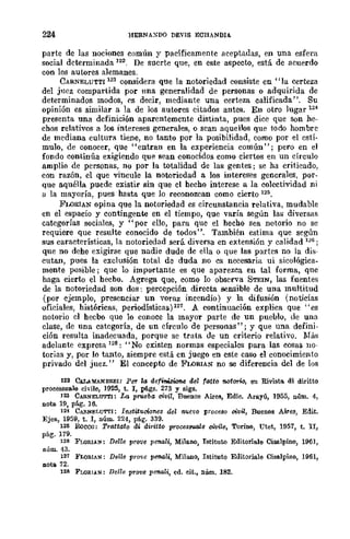 224 HERNAXDO DEVIS ECHANDIA.
parte de las nociones común y pacíficamente aceptadas, en una esfera
social determinada 122, De suerte que, en este aspecto, está de acuerdo
con los autores alemanes.
CARNELUTTI 123 considera que la notoriedad consiste en "la certeza
del jncz compartida por nna generalidad de personas o adquirida de
determinados modos, es decir, mediante una certeza calificada". Su
opinión es similar a la de los autores citados antes. En otro lugar 12~
presenta una definición aparentemente distinta, pues dice que son he-
chos relativos a los intereses generales, o sean aquellos que todo hombre
de mediana cultura tiene, no tanto por la posibilidad, como por el estÍ-
mulo, de conocer, que "entran en la experiencia común"; pero en el
fondo continúa exigiendo que sean conocidos como ciertos en un círculo
amplio de personas, no por la totalidad de las gentes; se ha criticado,
con razón, el que vincule la notoriedad a los intereses generales, por-
que aquélla puede existir sin que el hecho interese a la colectividad ni
ti la mayoría, pues hasta que lo reconozcan como cierto 125.
FLORIAN opina que la notoriedad es circunstancia relativa, mudable
en el espacio y contingente en el tiempo, que varía según las diversff;
categorías sociales, y "por ello, para que el hecho sea notorio no se
requiere que resulte conocido de todos". También estima que según
sus características, la notoriedad será diversa en extensión y calidad 126;
que no dehe exigirse que nadie dude de eUa o que las partes no la dis-
cutan, pues la exclusión total de duda no es necesaria ui sicológica-
mente posible; que lo importante es que aparezca en tal forma, que
haga cierto el hecho. Agrega que, como lo observa STEIN, las fuentes
de la notoriedad son dos: percepción directa sensible de una multitud
(por ejemplo, presenciar un voraz incendio) y la difusión (noticias
oficiales, históricas, periodísticas)12T. A continuación explica que "es
notorio el hecbo que lo conoce la mayor parte de un pueblo, de una
clase, de una categoría, de un círculo de personas"; y que una defini-
ción resulta inadecuada, porque se trata de un criterio relativo. Más
adelante expresa 128: "No existen normas especiales para las cosas no-
toyias y, pOY lo tanto, siempre está en juego en este caso el conocimiento
privado del juez. " El concepto de FLORIAN no se diferencia del de los
122 CAL.oMANDI!.EI: Per la defiMzioM del 'atto notorio, en Rivista. di diritto
processua.le chile, 1925, t. 1, pá.gs. 273 y siga.
123 CARNELU'l"l'I: La prueba civil, Buenos Airea, Edic. Arayú, 1955, núm. 4,
nota 19, pág. 16.
124 CARN¡;;r.UTTI: Instit1l.0i0ntls del nuevo IJToeeso ci;vü, Buenos Aires, Edit.
Ejea, 1959, t. 1, núm. 224, pág. 339.
12~ RocCü: Trattafo di diritto proees9'lUlle civile, Torino, Utet, 1957, t. II,
pág. 179.
126 FLORlAN: Delle pr01ie prnali, Milano, Istituto Editoria.le Cisalpino, 1961,
núm. 43.
121 FLoalAN: DeUe I'r(1)c pen-aU, Milano, Istituto Editoria.le Cisalpino, 1961,
nota 72.
128 FLORIAN: Del/e prove prnali, ed. cit., núm. 182.
 