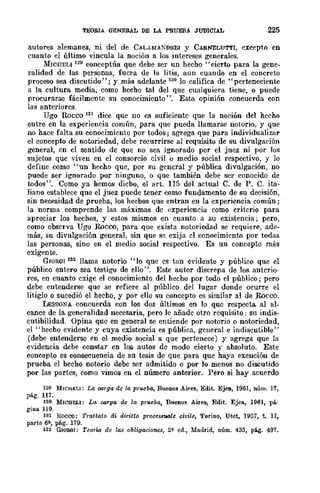 TEORIA GENERAL DE LA PRUEBA JUDICIAL 225
autores alemanes, ni del de CÁLAMÁ~DREI y CARNELUTTI, excepto en
cuanto el último vincula la noción a los intereses generales.
MICIIELI 129 conceptúa que debe ser un hecho" cierto para la gene-
ralidad de las personas, fuera de la litis, aun cuando en el concreto
proceso sea discutido"; y más adelante 130 lo califica de "perteneciente
a la cultura media, como hecho tal del que cualquiera tiene, o puede
procurarse fácilmente su conocimiento". Esta opinión concuerda con
las anteriores.
Ugo Roeco 131 dice que no es suficientc que la noción del hccho
entre en la experiencia común, para que pueda llamarse notorio, y que
no hace falta su conocimiento por todos; agrega que para individualizar
el concepto de notoriedad, debe recurrirse al requisito dc su divulgaC'ión
general, cn el sentido de que no sea ignorado por el juez ni por los
sujetos que viven en el consorcio civil o medio social respectivo, y lo
define como "un hecho que, por su general y pública divulgación, no
puede ser ignorado por ninguno, o que también debe ser conocido de
todos", Como ya hemos diebo, el arto 115 del actual C. de P. C. ita-
liano establece que el juez puede tener como fundamento de su decisión,
sin necesidad de prueba, los hecbos que entran en la experiencia común;
la norma comprende las máximas dc experiencia como criterio para
apreciar los hechos, y estos mismos en cuanto a su existencia j pero,
como observa Ugo Roeoo, para que exista notoriedad se requiere, adp.-
más, su divulgación general, sin que se exija el conocimiento por todas
las personas, sino en el medio social respectivo. Es un concepto mlÍs
exigente.
GIOIl.QI 132 llama notorio "lo que es tan evidente y público que el
público entero sea testigo de ello". Este autor discrepa de los anterio-
res, en cuanto exige el conocimiento del hecho por todo el público; pero
debe entenderse que se refiere al público del lugar donde ocurre el
litigio o sucedió el hecho, y pm." ello su concepto es similar al de Rocco..
LESSONA concuerda con los dos últimos en lo que respecta al al-
cance de la generalidad necesaria, pero le añade otro requisito: sn indis-
cutibilidad. Opina que en general se entiende por notorio o notoriedad,
el "hecho evidente y cuya existencia es pública, general e indiscutible"
(debe entenderse en el medio social a que pertenece) y agrega que la
evidencia debe constar en los autos de modo cierto y absoluto. Este
concepto es consecuencia de su tesis de que para que haya exención de
prueba el bccho notorio debe ser admitido o por lo menos DO discutido
por las partes, como vimos en el número anterior.. Pero si hay acuerdo
129 MICllELI: La carga de la prueba., Buenos Aires, Edit. Ejea, 1961, núm. 17,
pág. 117.
130 MICHELI: La oo,rga de la prueba, Buenos Air~, Edit. Ejell., 1961, plÍ..
gina 119.
lS! Rocco: Trattato di diritto pro/.les8"Ullle civile, Torino, Utet, 19;J7, t. II,
parte 6?-, pág. 179.
132 GIOlUlI: Teorw de las obligacionos, 2?- ed., Madrid, núm. 435, pá.g. 497..
 