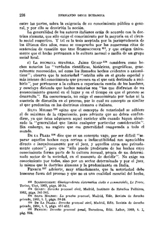 226 HERNANDO DEViS ECHANDIA
entre las partes, sobra la exigencia de su conocimiento público o gene-
ral, y por ello Se desvirtúa la noción,
La generalidad de los autores italianos están de acuerdo con la doc_
trina alemana, que sólo exige el conocimiento por la mayoría en el cÍrcu_
lo social respectivo. Y tal es la tesis aceptada por la jurisprudencia de
los últimos diez años, como se comprueba por las numerosas citas de
sentencias de casación que trae SCARDACCIO¡;rE 133, y que exigen única_
mente que el hecho pertenezca a la cultura normal o media de un grupo
social local.
e) LA DOCTRIXA ESPAÑOLA. Jaime GUASP 134 considera como he-
chos notorios las "verdades científicas, históricas, geográficas, gene-
ralmente reconocidas, así como los llamados hechos evidentes o axiomá-
ticos"; observa que la notoriedad "estriba sólo en el grado especial y
más intenso del conocimiento que provoca en el que está destinado a reci-
birlo ", por pertenecer a la cultura o experiencia común de los hombres,
y concluye diciendo que hechos notorios son "los que disfrutan de uu
reconocimiento general en el lugar y en el tiempo en que el proceso se
desarrolla ". En consecuencia, no exige el conocimiento por todos ni la
ausencia de discusión en el proceso, por lo cual su concepto es similar
al que predomina en las doctrinas alemana e italiana.
SILVA MELERO 135 opina que el concepto de notoriedad se adhiere
al de máximas de la experiencia, pero ad,'ierte que no deben confun-
dirse, ya que éstas adquieren aquel carácter sólo cuando hayan alcan-
zado la "gcneralidad que limita cualquier particular consideración".
Sin embargo, no sugiere que esa generalidad comprenda a todo el
mundo.
DE LA. PLAZ.A 136 dice que es un concepto vago, por ser difícil "se-
parar aquellos hechos cuya certeza e indiscutibilidad son apreciables
directa e inequívocamente por el juez, y aquellos otros que privada-
mente conoce", pero que "sólo puede predicarse de los hechos cuyo
conoeimiento forma parte de la cultura normal, propia de un determi-
nado sector de la sociedad, en el momento de decidir". No exige nn
conocimiento por todos, sino por un sector determinado y por el juez,
10 mismo que la doctrina alemana y la predominante en Italia.
FENECII 131 advierte, muy atinadamente, que la notoriedad debe
buscarse fuera del proceso y que no es una cnalidad esencial del hecho,
133 SCARDACCIONI!:: Gwri.~pnld=za sistematiea civile e commercialc, Le Prot'c,
Torino, Utet, 1965, págs. 30-34.
134 GUAS!'; Derecho proccsal civil, Madrid, Instituto de Estudios Políticos,
1962, págs. 341-342_
135 SILVA Mf;LERO: La prueba procesal, Mallrid, Edit. Revisto. de derecho
privado, ] 963, t. I, págs. 5B-59.
136 DE LA PLAZA: Derecho procosal oi1!il, Madrid, Edit. nevista. de derecho
privado, 1954, t. 1, pligs. 451-452.
131 FE:'If;C:a: Derocho proccsal pen.al, Barcelona, Edit. La.bor, 1960, t. I,
pág. 599.
 