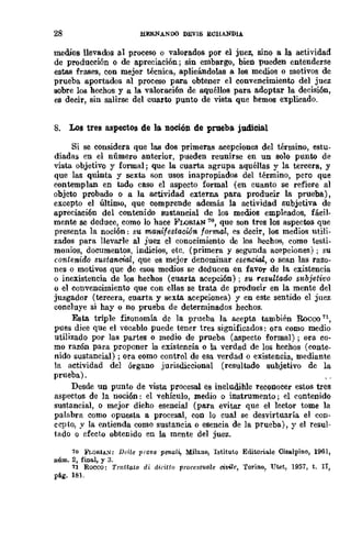 28 HJilRNANDO DEVIS ECIIANDIA.
medios llevados al proceso o valorados por el juez, sino a la actividad
de producción o de apreciación; sin embargo, bien pueden entenderse
estas frases, con mejor recnica, aplicándolas a los medios o motivos de
prueba aportados al proceso para obtener el convencimiento del juez
sobre los hechos y a la valoración de aquéllos para adoptar la decisión,
es decir, sin salirse del cuarto punto de vista que hemos explicado.
8. Los tres aspectos de la noción de prueba judicñal
Si se considera que las dos primeras acepciones del término, estu-
diadas en el número anterior, pueden reunirse en un solo punto de
vista objetivo y fonnal; que la cuarta agrupa aquéllas y la rerccra, y
que las quinta y sexta son usos inapropiados del término, pero que
contemplan en tado caso el aspecto formal (en cuanto se refiere al
objeto probado o a la actividad externa para producir la prueba),
excepto el último, que comprende además la actividad subjetiva de
apreciación del contenido sustancial de los medios empleados, fácil-
mente se deduce, como lo hace FLORIAN 'ro, que son tres los aspectos que
presenta la noción: su manifestación formal, es decir, los medios utili-
zados para llevarle al juez el conocimiento de los hechos, como testi-
monios, documentos, indicios, etc, (primera y segunda acepciones) ; su
contenido sw>tancUú, que es mejor denominar esencial, o sean las razo-
nes o motivos que de esos medios se deducen en favor de la existencia
o inexistencia de los hechos (cuarta acepción); su. resultado sl¿bjetivo
o el convencimiento que con ellas se trata de producir en la mente del
jmgador (tercera, cuarta y sexta acepciones) y en este sentido el juez
concluye si hay o no prueba de determinados hechos,
Esta triple fisonomía de la prueba la acepta también Roceo 71,
pues dice que el vocablo puede tener tres significados: ora como medio
utilizado por las partes o medio de prueba (aspecto formal) ; ora co-
mo razón para proponer la existencia o la verdad de los hechos (conte-
nido sustancial) ; ora como control de esa verdad o existencia, mediante
la actividad del órgano jurisdiccional (resultado subjetivo de la
prueba).
Desde un punto de vista procesal es ineludible reconocer estos tres
aspectos de la noción: el vehículo, medio o instrumento; el contenido
sustancial, o mejor dicho esencial (para evitar que el lector tome la
palabra como opuesta a procesal, con lo cual se desvirtuaría el con-
cepto, y la entienda como sustancia o esencia de la prueba), y el resul-
tado o efecto obtenido en la mente del juez.
10 FWiUA:': Del/e PI'(lVO pen.a!i, Milano, Istituto Editoriale Cisslpino, 1961,
núm, 2, final, y 3.
11 Rocco: Tmttl.lto di difiUo proccssuale eivilc, Torino, Utet, 1957, t. lI,
pág, 1Bl.
 