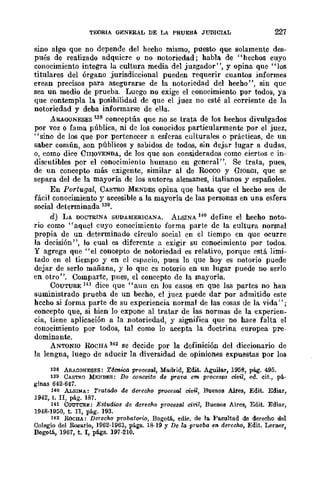 TEORIA GENERAL DE LA PRUEBA J1-TDlCIAL 227
sino algo que no depende del hecho mismo, puesto que solamente des-
pués de realizado adquicre o no notoriedad; habla de "hechos cuyo
conocimiento integra la cultura media del juzgador", y opina que "los
titulares del órgano jurisdiccional pueden requerir cuantos informes
crean precisos para asegurarse de la notoriedad del hecho", sin quc
sea un medio de prueba. Luego no exige el conocimiento por todos, ya
que contempla la posihilidad de que el juez no esté al corriente de la
notoriedad y deba informarse de ella.
ARAOQNESES 138 conceptúa que no se trata de los hechos divulgados
por voz o fama pública, ni de los conocidos particularmente por el juez,
"sino de los que por pertenecer a esferas culturales o prácticas, de un
saber común, son públicos y sabidos de todos, sin dejar lugar a dudas,
o, como dice CI1IOVENDA, de los que son considerados como ciertos c in-
discutibles por el conocimiento humano en gcneral". Se trata, pues,
de un concepto más exigente, similar al de Rocco y GlORGI, que se
separa del de la mayoría de los autores alemanes, italianos y españoles.
En Portugal, CASTRO MENDES opina que basta que el hecho sea de
fácil conocimiento y accesible a la mayoría de las personas en una esfera
social determinada 139.
d) LA DOCTRINA SUDAMERICA......A. ALSINA HO define el hecho noto-
rio como"aquel cuyo conocimiento forma parte de la cultura normal
propia de un determinado círculo social cn el tiempo en que ocurre
la decisión", lo cual es diferente a exigir su conocimiento por todos.
y agrega que "el concepto de notoriedad es relativo, porque cstá limi-
tado en el tiempo y en cl espacio, pues lo que hoyes notorio puede
dejar de serlo mañana, y lo quc es notorio en un lugar puede no serlo
en otro". Comparte, pues, el concepto de la mayoría.
COUTURE 141 dice que "aun en los casos en que las partes no han
suministrado prueba de un becho, el juez puede dar por admitido este
hecho si forma parte de su experiencia normal de las cosas de la vida J' ;
concepto que, si hien lo expone al tratar de las normas de la experien-
cia, tiene aplicación a la notoriedad, y significa que no hace falta el
conocimiento por todos, tal como lo acepta la doctrina europea pre-
dominante.
ANTONIO RoCHA 142 se decide por la definición del diccionario de
la lengna, luego de aducir la diversidad de opiniones expuestas por los
138 ARAGONESES: Técnica procesal, Madrid, Edit. Aguilar, 1958, pág. 495.
139 CASTRO MENDES: Do conceito de prot'a em proce880 civil, ed. cit., p{r,.
ginas 642·647.
140 ALSINA: Tratado de derecho procesal civü, Buenos Aires, Edit. Ediar,
1942, t. II, pág. 187.
141 CoUT1JRE: Estudios de derecho procesal civil, Buenos Aires, Edit. Ediar,
1948-1950, t. n, pág. 193.
142 ROCHA: Derecho probatl)?"io, Bogotá, edic. de 111. Fa.eultad de derecho del
Colegio del Rosario, 1962·1963, págs. 18-19 y De la prueba en derecho, Edit. Lerner,
Bogotá, 1967, t. I, págs. 197-210.
 