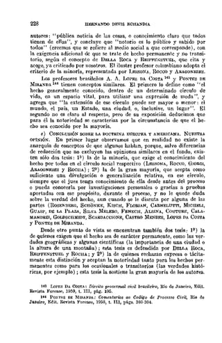 ,
228 HERNANDO DEVlS ECHANDIA
autores: "pública noticia de lus cosas, o conocimiento claro que todos
tienen de ellas", y concluye que "notorio es lo público y sabido por
todos" (creemos que se refiere al medio social a que corresponde), con
la exigencia adicional de que se trate de hecho permanente y no transi-
torio, según el concepto de DELLA RoCA Y REIFFEXSTUEL, que cita y
acoge, ya criticado por nosotros. El ilustre profesor colombiano adopta el
criterio de la minoría, representada por LESSONJo., Rocco y ARAGONESES.
Los profesores brasileños A. A. LOPES DA COSTA 143 Y PONTES DE
~IrnAXDA 144 tienen conceptos similares. El primero lo define como "el
hecho generalmente conocido, dentro de un determinado círculo de
vida, en un espacio vital, para utilizar una expresión de moda ", y
agrega que "la extensión de ese círculo puede ser mayor ° mcnor: el
mundo, el país, un Estado, una ciudad, o, inclusive, un lugar". El
segundo no es claro al respecto, pero de su exposición deducimos que
para él la notoriedad se caracteriza por la circunstancia de que el he-
cho sea conocido por la mayoría.
e) CONCLUSIÓN SOBRE LA DOCTRINA EUROPEA Y AMERICANA. NURSTRA
OPINIÓN. En primer lugar observamos quc en realidad no existe la
anarquía de conceptos de que algunos hablan, porque, salvo diferencias
de rcdacción que no excluyen las opiniones similares en el fondo, exis-
ten sólo dos tesis: P) la de la minoría, quc exige el conocimicntD del
hecho por todos en el círculo social respectivo (LESSONA, Roceo, GWRGI,
ARAOONESES y RoCllA) ; 2'1-) la de la gran mayoría, que acepta como
suficiente una divulgación o generalización relativa, en ese círculo,
siempre que el juez tenga conocimiento de ella desde antes del proceso
o pueda conocerla por investigaciones personales o gracias a pruebas
aportadas con ese propósito, durante el proceso, y no le quede duda
sobre la verdad del hecho, aun cuando se le discuta por alguna de las
partes (ROSE"NBERG, SCHONKE, KISCH, FLORIAN, CARNELUTTJ, MICHELI,
GUASP, DE LA PLAZA, SILVA MELERO, FENECH, ALSINA, COUTURE, CALA-
MANDRE!, GoLDSCHMIDT, SCARDACCIONE, CASTRO MmDES, LoPES DA COSTA
y PONTES DE MIRANDA.
Desde otro punto de vista se encuentran también dos tesis: 1í'-) ]a
de quienes exigen que el hecho sea de carácter permanente, como las ver-
dades geográficas y algunas científicas (la importancia de una ciudad o
la altura de una montaña); esta tesis es defendida por DELLA RoCA,
RElFFENSTUEL y RoCHA; Y 2(1) la de quienes rechazan expresa o tácita-
mente esta distinción y aceptan la noooriedad tanto para los hechos per-
manentes como para los ocasionales o transitorios (las verdades histó-
ricas, por ejemplo); esta tesis la sostiene la gran mayoría de los autores.
H3 LOPES DA COSTA: Direita procesmal cioil brasileira, Río de Janeiro, Edit.
Revista Foren&', 1959, t. III, pág. 105.
144 PONTES DE :MIRANDA: COffleJItarios ao Codigo de Processo Civil, Río de
Ja.nei:ro, Edit. Revista ForcII.Se, 1958, t. nI, págs. 303-304.
 